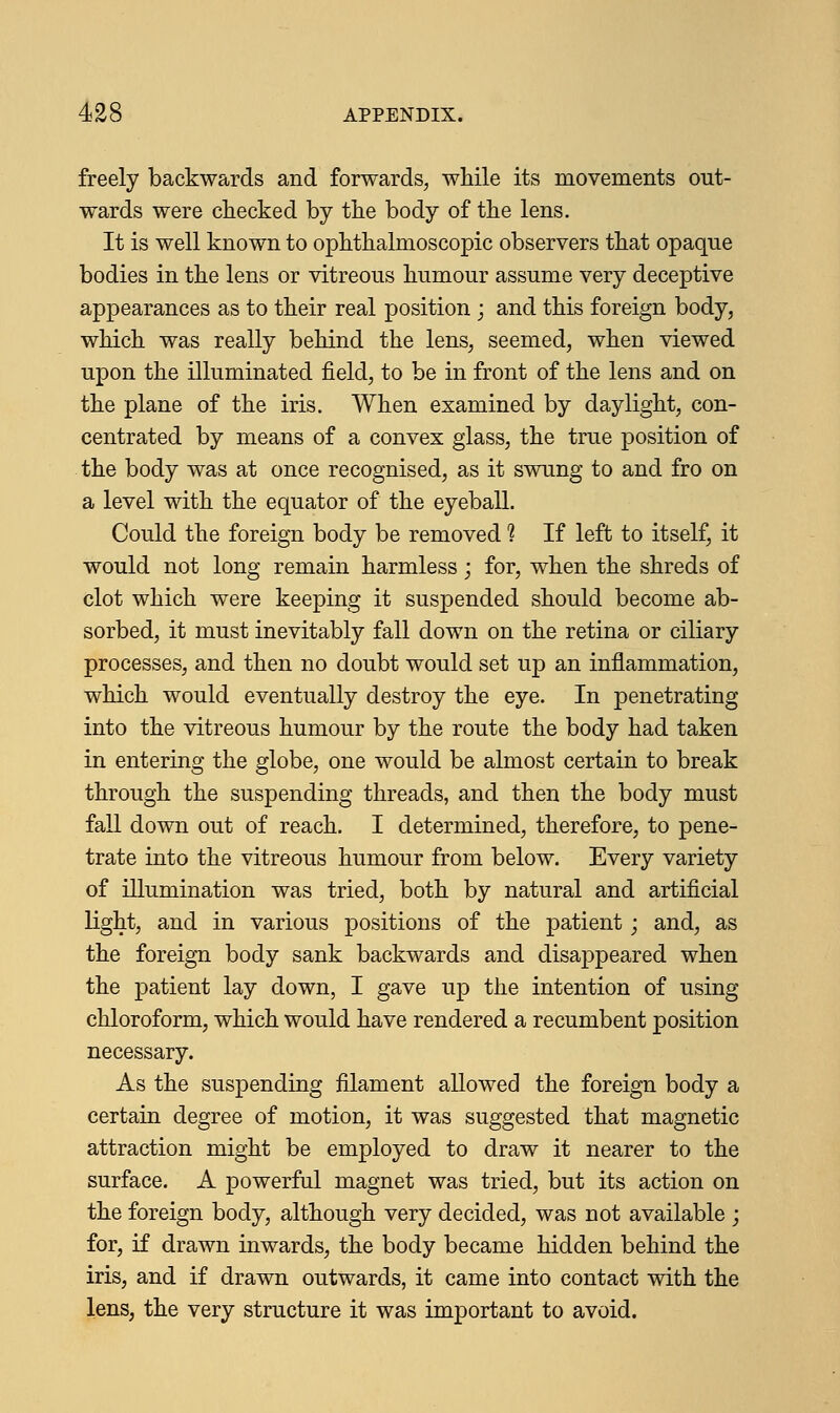 freely backwards and forwards, while its movements out- wards were checked by the body of the lens. It is well known to ophthalmoscopic observers that opaque bodies in the lens or vitreous humour assume very deceptive appearances as to their real position ; and this foreign body, which was really behind the lens, seemed, when viewed upon the illuminated field, to be in front of the lens and on the plane of the iris. When examined by daylight, con- centrated by means of a convex glass, the true position of the body was at once recognised, as it swung to and fro on a level with the equator of the eyeball. Could the foreign body be removed 1 If left to itself, it would not long remain harmless; for, when the shreds of clot which were keeping it suspended should become ab- sorbed, it must inevitably fall down on the retina or ciliary processes, and then no doubt would set up an inflammation, which would eventually destroy the eye. In penetrating into the vitreous humour by the route the body had taken in entering the globe, one would be almost certain to break through the suspending threads, and then the body must fall down out of reach. I determined, therefore, to pene- trate into the vitreous humour from below. Every variety of illumination was tried, both by natural and artificial light, and in various positions of the patient; and, as the foreign body sank backwards and disappeared when the patient lay down, I gave up the intention of using chloroform, which would have rendered a recumbent position necessary. As the suspending filament allowed the foreign body a certain degree of motion, it was suggested that magnetic attraction might be employed to draw it nearer to the surface. A powerful magnet was tried, but its action on the foreign body, although very decided, was not available ; for, if drawn inwards, the body became hidden behind the iris, and if drawn outwards, it came into contact with the lens, the very structure it was important to avoid.