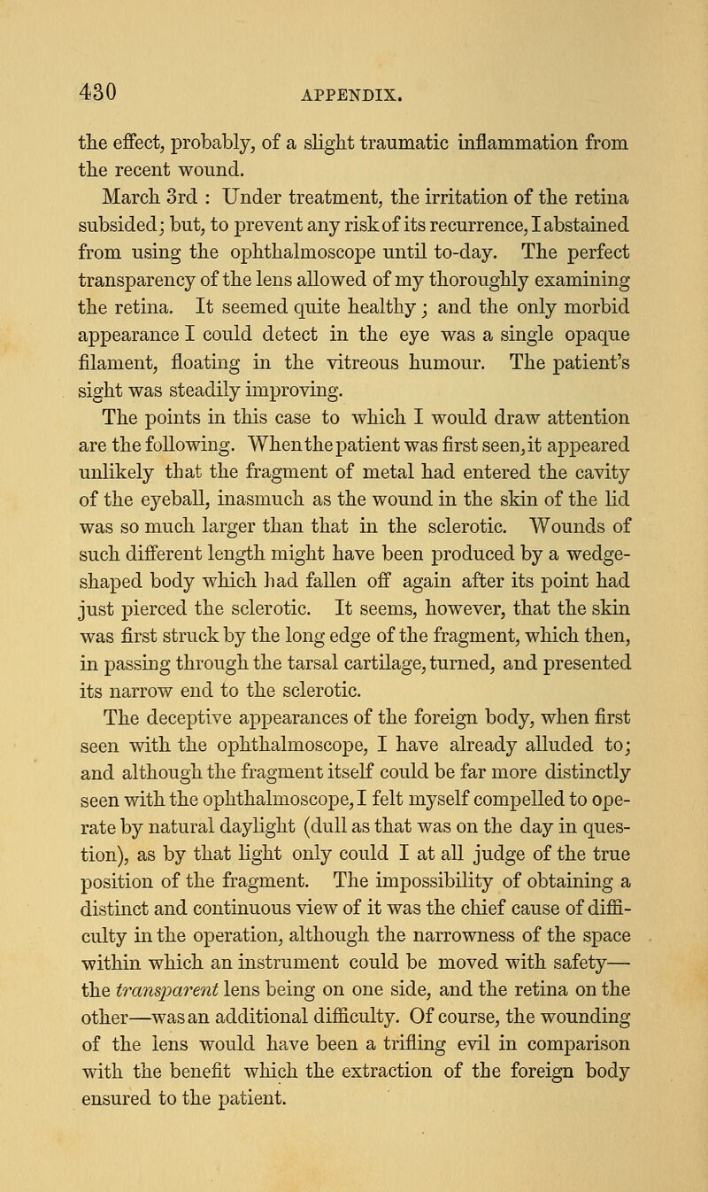 the effect, probably, of a slight traumatic inflammation from the recent wound. March 3rd : Under treatment, the irritation of the retina subsided; but, to prevent any risk of its recurrence, I abstained from using the ophthalmoscope until to-day. The perfect transparency of the lens allowed of my thoroughly examining the retina. It seemed quite healthy; and the only morbid appearance I could detect in the eye was a single opaque filament, floating in the vitreous humour. The patient's sight was steadily improving. The points in this case to which I would draw attention are the following. When the patient was first seen, it appeared unlikely that the fragment of metal had entered the cavity of the eyeball, inasmuch as the wound in the skin of the lid was so much larger than that in the sclerotic. Wounds of such different length might have been produced by a wedge- shaped body which had fallen off again after its point had just pierced the sclerotic. It seems, however, that the skin was first struck by the long edge of the fragment, which then, in passing through the tarsal cartilage, turned, and presented its narrow end to the sclerotic. The deceptive appearances of the foreign body, when first seen with the ophthalmoscope, I have already alluded to; and although the fragment itself could be far more distinctly seen with the ophthalmoscope, I felt myself compelled to ope- rate by natural daylight (dull as that was on the day in ques- tion), as by that light only could I at all judge of the true position of the fragment. The impossibility of obtaining a distinct and continuous view of it was the chief cause of diffi- culty in the operation, although the narrowness of the space within which an instrument could be moved with safety— the transparent lens being on one side, and the retina on the other—was an additional difficulty. Of course, the wounding of the lens would have been a trifling evil in comparison with the benefit which the extraction of the foreign body ensured to the patient.