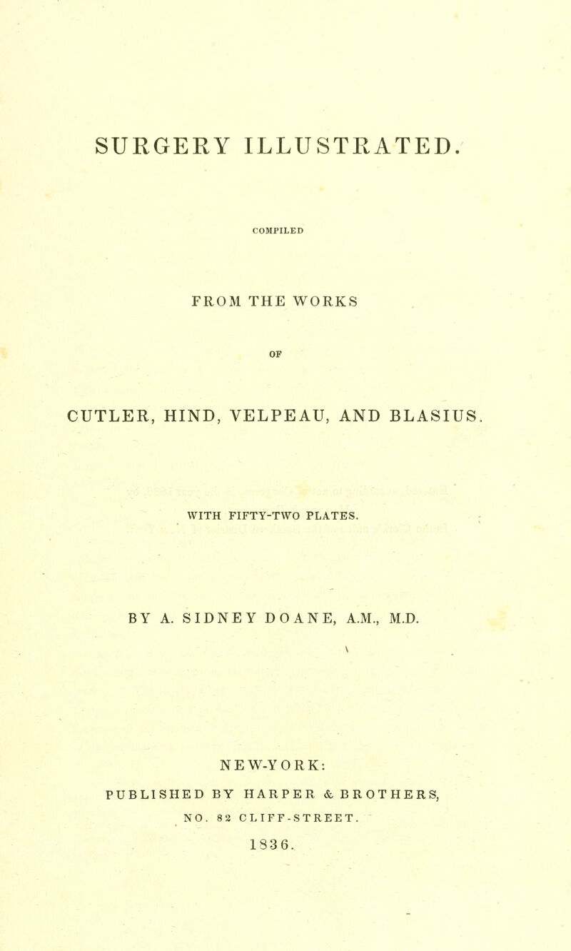 COMPILED FROM THE WORKS OP CUTLER, HIND, VELPEAU, AND BLASIUS WITH FIFTY-TWO PLATES, BY A. SIDNEY DOANE, A.M., M.D. NEW-YORK: PUBLISHED BY HARPER & BROTHERS, NO. 82 CLIFF-STREET. 1836.
