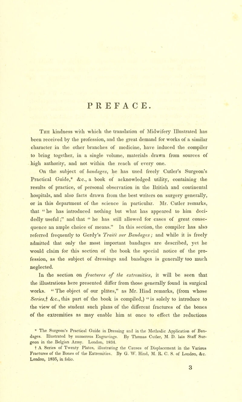 PREFACE. The kindness with which the translation of Midwifery lUustrated has been received by the profession, and the great demand for works of a similar character in the other branches of medicine, have induced the compiler to bring together, in a single volume, materials drawn from sources of high authority, and not within the reach of every one. On the subject of bandages, he has used freely Cutler's Surgeon's Practical Guide,* &c., a book of acknowledged utility, containing the results of practice, of personal observation in the British and continental hospitals, and also facts drawn from the best writers on surgery generally, or in this department of the science in particular. Mr. Cutler remarks, that  he has introduced nothing but what has appeared to him deci- dedly useful; and that  he has still allowed for cases of great conse- quence an ample choice of means. In this section, the compiler has also referred frequently to Gerdy's Traite sur Bandages; and while it is freely admitted that only the most important bandages are described, yet he would claim for this section of the book the special notice of the pro- fession, as the subject of dressings and bandages is generally too much neglected. In the section on fractures of the extremities, it will be seen that the illustrations here presented differ from those generally found in surgical works.  The object of our plates, as Mr. Hind remarks, (from whose Series,\ &c., this part of the book is compiled,)  is solely to introduce to the view of the student such plans of the different fractures of the bones of the extremities as may enable him at once to effect the reductions * The Surgeon's Practical Guide in Dressing and in the Methodic Application of Ban- dages. Illustrated by numerous Engravings. By Thomas Cutler, M. D. late Staff Sur- geon in the Belgian Army. London, 1834. t A Series of Twenty Plates, illustrating the Causes of Displacement in the Various Fractures of the Bones of the Extremities. By G. W. Hind, M. R. C. S. of London, &c. London, 1835, in folio.