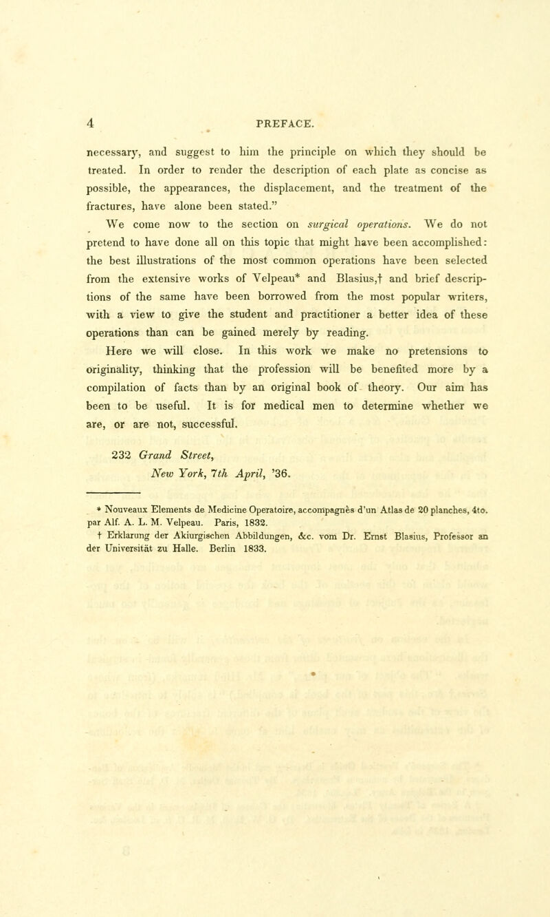 necessary, and suggest to him the principle on which they should be treated. In order to render the description of each plate as concise as possible, the appearances, the displacement, and the treatment of the fractures, have alone been stated. We come now to the section on surgical operations. We do not pretend to have done all on this topic that might have been accomplished: the best illustrations of the most common operations have been selected from the extensive works of Velpeau* and Blasius,t and brief descrip- tions of the same have been borrowed from the most popular writers, with a view to give the student and practitioner a better idea of these operations than can be gained merely by reading. Here we will close. In this work we make no pretensions to originality, thinking that the profession will be benefited more by a compilation of facts than by an original book of theory. Our aim has been to be useful. It is for medical men to determine whether we are, or are not, successful. 232 Grand Street, New York, 7th April, '36. * Nouveaux Elements de Medicine Operatoire,accompagnes d'un Atlas de 20 planches, 4to. par Alf. A. L. M. Velpeau. Paris, 1832. + Erklarung der Akiurgischen Abbildungen, &c. vom Dr. Ernst Blasius, Professor an der Universitat zu Halle. Berlin 1833.