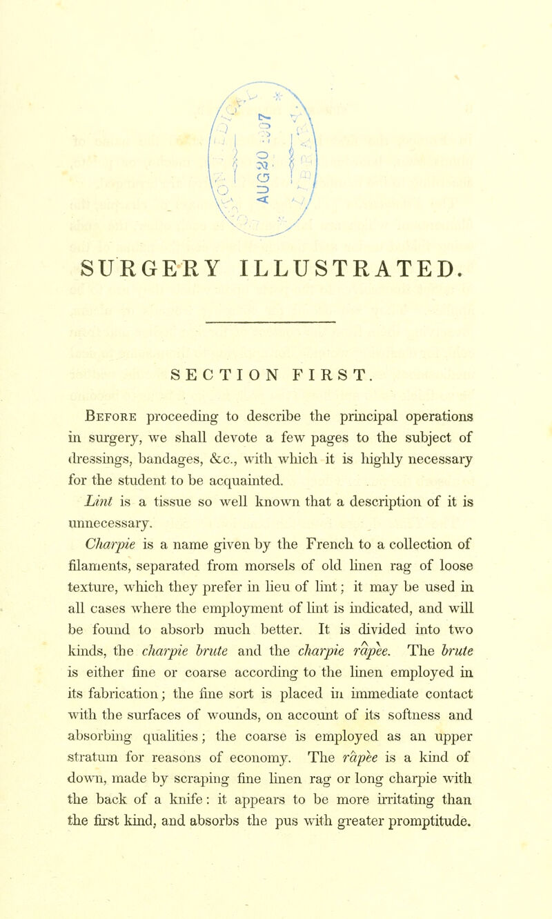 SECTION FIRST, Before proceeding to describe the principal operations in surgery, we shall devote a few pages to the subject of dressings, bandages, &c., with which it is highly necessary for the student to be acquainted. Lint is a tissue so well known that a description of it is unnecessary. Charpie is a name given by the French to a collection of filaments, separated from morsels of old linen rag of loose texture, which they prefer in lieu of lint; it may be used in all cases where the employment of lint is mdicated, and will be found to absorb much better. It is divided into two kinds, the charpie brute and the charpie rapee. The brute is either fine or coarse according to the linen employed in its fabrication; the fine sort is placed in immediate contact with the surfaces of wounds, on account of its softness and absorbing quahties; the coarse is employed as an upper stratum for reasons of economy. The 7'apee is a kmd of down, made by scraping fine linen rag or long charpie with the back of a knife: it appears to be more irritating than the first kind, and absorbs the pus with greater promptitude.