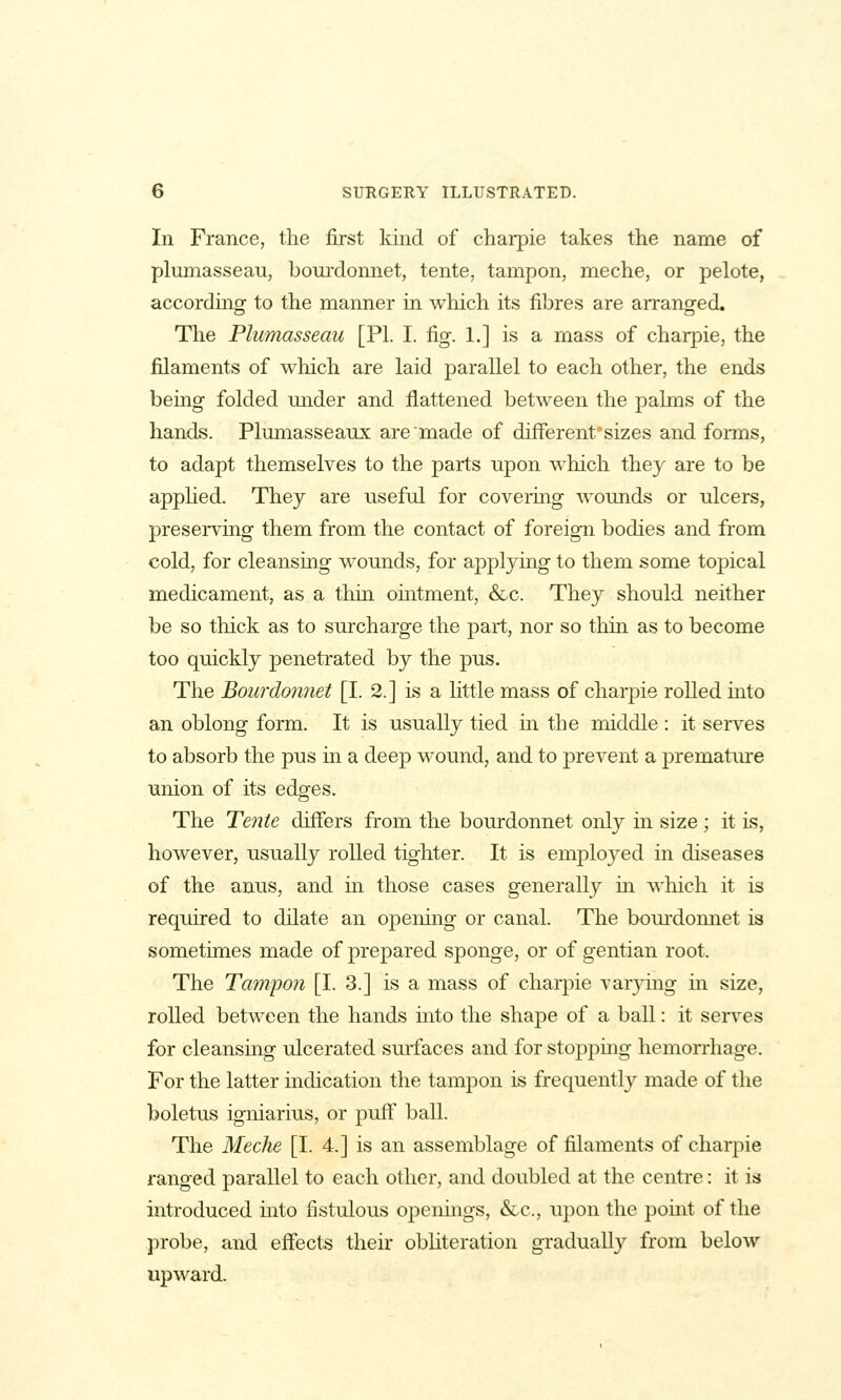 In France, the first kind of charpie takes the name of plumasseau, bourdonnet, tente, tampon, meche, or pelote, accordmg to the manner in which its fibres are arranged. The Plumasseau [PI. I. fig. 1.] is a mass of charpie, the filaments of which are laid parallel to each other, the ends bemg folded under and flattened between the palms of the hands. Plumasseaux are made of differenfsizes and forms, to adapt themselves to the parts upon which they are to be apphed. They are useful for covermg wounds or ulcers, preserving them from the contact of foreign bodies and from cold, for cleansing wounds, for applying to them some topical medicament, as a thm ointment, &c. They should neither be so thick as to surcharge the part, nor so thin as to become too quickly penetrated by the pus. The Bourdonnet [I. 2.] is a httle mass of charpie rolled into an oblong form. It is usually tied in the middle : it serves to absorb the pus in a deep wound, and to prevent a premature union of its edges. The Tente differs from the bourdonnet only m size; it is, however, usually rolled tighter. It is employed m diseases of the anus, and in those cases generally in which it is required to dilate an opening or canal. The boui'domiet is sometimes made of prepared sponge, or of gentian root. The Tampon [I. 3.] is a mass of charpie varying in. size, rolled between the hands mto the shape of a ball: it serves for cleansing ulcerated surfaces and for stoppmg hemorrhage. For the latter indication the tampon is frequently made of the boletus igniarius, or puff ball. The Meche [I. 4.] is an assemblage of filaments of charpie ranged parallel to each other, and doubled at the centre: it is introduced mto fistulous openings, &c., upon the point of the probe, and effects their obhteration gradually from below upward.