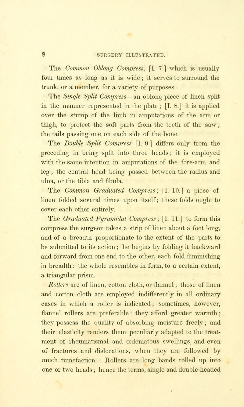 The Common Ohlong Compress, [I. 7.] which is usually four times as long as it is wide; it serves to surround the tnuik, or a member, for a variety of purjDoses. The Single Split Compress—an oblong piece of Imen spht in the manner represented in the plate; [I. 8.] it is apphed over the stump of the limb in amputations of the arm or thigh, to protect the soft parts from the teeth of the saw; the tails passing one on each side of the bone. The Double Split Compress [I. 9.] differs only from the preceding in being spht into three heads; it is employed with the same intention in amputations of the fore-ann and leg; the central head being passed between the radius and ulna, or the tibia and fibula. The Common Graduated Compress; [I. 10.] a piece of linen folded several times upon itself; these folds ought to cover each other entirely. The Graduated Pyramidal Compress; [I. 11.] to form this compress the surgeon takes a strip of Imen about a foot long, and of a breadth proportionate to the extent of the parts to be submitted to its action; he begms by folding it backward and forward from one end to the other, each fold diminishing in breadth: the whole resembles in form, to a certam extent, a triangular prism. Rollers are of linen, cotton cloth, or flannel; those of linen and cotton cloth are employed mdifferently m all ordinary cases in which a roller is indicated; sometimes, however, flannel rollers are preferable: they afford greater wannth; they possess the quahty of absorbing moisture freely; and their elasticity renders them peculiarly adapted to the treat- ment of rheumatismal and oedematous swelhngs, and even of fractures and dislocations, when they are followed by much tmnefaction. Rollers are long bands rolled up into one or two heads; hence the terms, single and double-headed