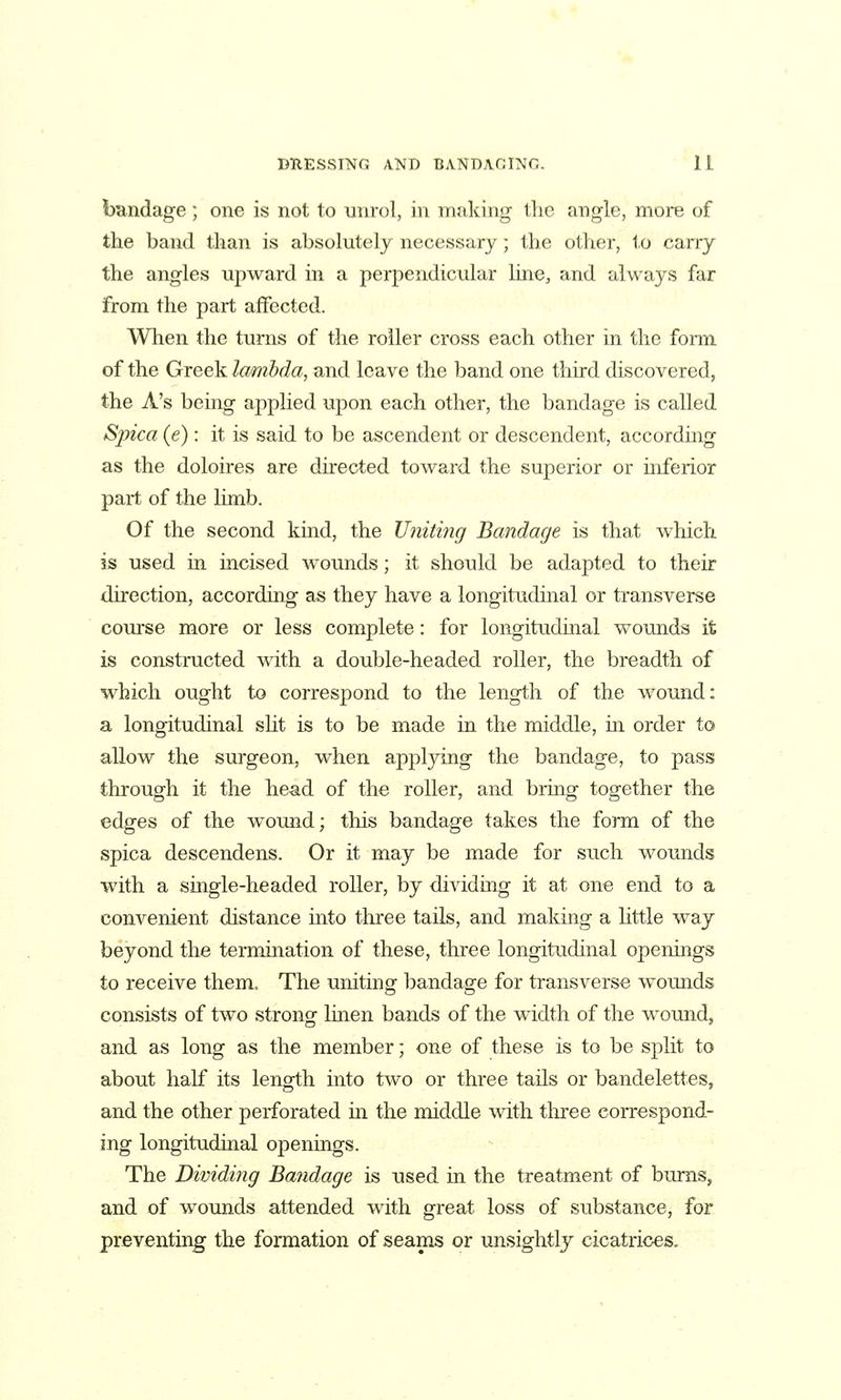 bandage; one is not to niirol, in making tlie angle, more of the band than is absolutely necessary; the other, to carry the angles upward in a perpendicular line, and always far from the part affected. When the turns of the roller cross each other in the form of the Greek lambda, and leave the band one third discovered, the A's being applied upon each other, the bandage is called S'pica (e): it is said to be ascendent or descendent, according as the doloires are directed toward the superior or uiferior part of the limb. Of the second kind, the Uniting Bandage is that which is used in incised wounds; it should be adapted to their du'ection, according as they have a longitudinal or transverse com'se more or less complete: for longitudinal wounds it is constructed with a double-headed roller, the breadth of which ought to correspond to the length of the wound: a longitudinal sHt is to be made in the middle, in order to allow the surgeon, when applying the bandage, to pass through it the head of the roller, and bring together the edges of the wound; this bandage takes the form of the spica descendens. Or it may be made for such wounds with a single-headed roller, by dividing it at one end to a convenient distance into three tails, and making a little way beyond the termination of these, three longitudinal openings to receive them. The uniting bandage for transverse Avounds consists of two strong^ linen bands of the width of the wound, and as long as the member; one of these is to be split to about half its length into two or three tails or bandelettes, and the other perforated in the middle with three correspond- ing longitudinal openuigs. The Dividing Ba?idage is used in the treatment of bums, and of wounds attended with great loss of substance, for preventing the formation of seams or unsightly cicatrices.