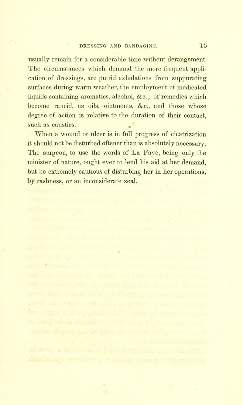 usually remain for a considerable time without derangement. The cii'cumstances which demand the more frequent appli- cation of dressings, are putrid exhalations from suppurating surfaces during warm weather, the employment of medicated hquids containing aromatics, alcohol, &c.; of remedies which become rancid, as oils, ointments, &c., and those whose degree of action is relative to the duration of their contact, such as caustics. ^ When a wound or ulcer is in full progress of cicatrization it should not be disturbed oftener than is absolutely necessary. The surgeon, to use the words of La Faye, being only the minister of nature, ought ever to lend his aid at her demand, but be extremely cautious of disturbing her in her operations, by rashness, or an inconsiderate zeal.