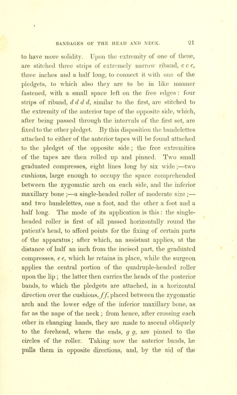 to have more solidity. Upon the extremity of one of these, are stitched three strips of extremely narrow riband, c c c, three inches and a half long, to connect it with one of the pledgets, to which also they are to be in like manner fastened, with a small space left on the free edges : four strips of riband, d d d d, similar to the first, are stitched to the extremity of the anterior tape of the opposite side, which, after being passed through the intervals of the first set, are fixed to the other pledget. By this disposition the bandelettes attached to either of the anterior tapes will be found attached to the pledget of the opposite side; the free extremities of the tapes are then rolled up and pinned. Two small graduated compresses, eight lines long by six wide;—^two cushions, large enough to occupy the space comprehended between the zygomatic arch on each side, and the inferior maxillary bone ;—^a single-headed roller of moderate size ;—■ and two bandelettes, one a foot, and the other a foot and a half long. The mode of its application is this: the single- headed roller is first of all passed horizontally round the patient's head, to afford points for the fixing of certain parts of the apparatus; after wliich, an assistant applies, at the distance of half an inch from the incised part, the graduated compresses, e e, which he retains in place, while the surgeon applies the central portion of the quadruple-headed roller upon the lip; the latter then carries the heads of the posterior bands, to which the pledgets are attached^ m a horizontal direction over the cushions,//] placed between the zygomatic arch and the lower edge of the inferior maxillary bone, as far as the nape of the neck ; from hence, after crossing each other in changing hands, they are made to ascend obliquely to the forehead, where the ends, g g, are pinned to the circles of the roller. Taking- now the anterior bands, he pulls them in opposite directions, and, by the aid of the