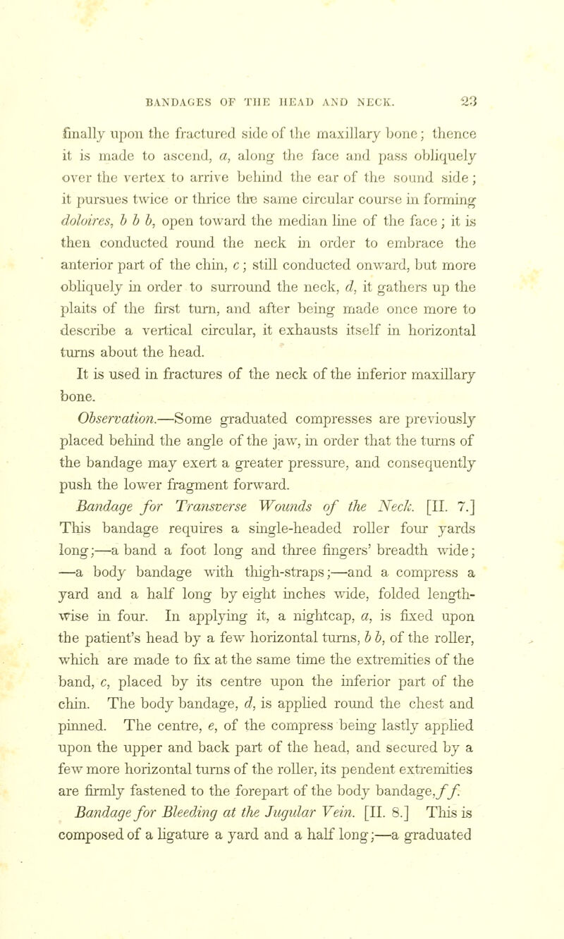 finally upon the fractured side of the maxillary bone; thence it is made to ascend, a, along the face and pass obliquely over the vertex to arrive behind the ear of the sound side; it pursues twice or thrice this same circular course in forming doloires, h b h^ open toward the median line of the face; it is then conducted round the neck in order to embrace the anterior part of the chin, c; still conducted onward, but more obhquely in order to surround the neck, d, it gathers up the plaits of the first turn, and after being made once more to describe a vertical circular, it exhausts itself in horizontal turns about the head. It is used in fractures of the neck of the inferior maxillary bone. Observation.—Some graduated compresses are previousl}? placed behind the angle of the jaw, in order that the tm^ns of the bandage may exert a greater pressure, and consequently push the lovv^er fragment forward. Bandage for Transverse Wounds of the Neck. [II. 7.] Tliis bandage requires a suigle-headed roller four yards long-:^a band a foot long and three fingers' breadth 'uride; —a body bandage with thigh-straps;—and a compress a yard and a half long by eight inches wride, folded length- wise m four. In appl3ang it, a nightcap, a, is fixed upon the patient's head by a few horizontal turns, h b, of the roller, which are made to fix: at the same time the extremities of the band, c, placed by its centre upon the inferior part of the chin. The body bandage, d, is applied round the chest and pinned. The centre, e, of the compress bemg lastly appHed upon the upper and back part of the head, and secured by a few more horizontal turns of the roller, its pendent extremities are firmly fastened to the forepart of the body bandage,yy! Bandage for Bleeding at the Jugular Vein. [II. 8.] Tliis is composed of a hgature a yard and a half long;—a graduated