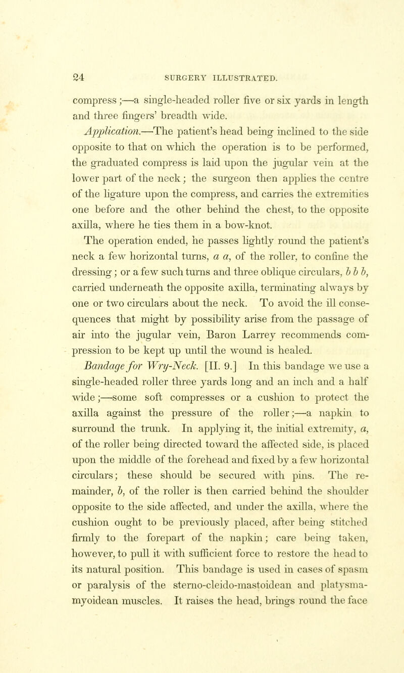 compress;—-a single-headed roller five or six yards in length and three fingers' breadth wide. Application.—'The patient's head being inclined to the side opposite to that on which the operation is to be performed, the graduated compress is laid upon the jugnlar vein at the lower part of the neck; the surgeon then apphes the centre of the ligature upon the compress, and carries the extremities one before and the other behind the chest, to the opposite axilla, where he ties them in a bow-knot. The operation ended, he passes lightly round the patient's neck a few horizontal turns, a a, of the roller, to confine the dressing; or a few such turns and three obhque circulars, hhh, carried underneath the opposite axilla, termmating always by one or two circulars about the neck. To avoid the ill conse- quences that might by possibihty arise from the passage of air into the jugular vem, Baron Larrey recommends com- pression to be kept up until the womid is healed. Bandage for Wry-Neck. [II. 9.] In this bandage we use a single-headed roller three yards long and an inch and a half wide;—-some soft compresses or a cushion to protect the axilla against the pressure of the roller;—a napkm to surround the trunk. In applying it, the untial extrennty, a, of the roller being directed toward the affected side, is placed upon the middle of the forehead and fixed by a few horizontal circulars; these should be secured vn.i\\ pins. The re- mainder, h, of the roller is then carried behind the shoulder opposite to the side affected, and under the axilla, where the cushion ought to be previously placed, after bemg stitched firmly to the forepart of the napkin; care being taken, however, to pull it with sufficient force to restore the head to its natural position. This bandage is used in cases of spasm or paralysis of the sterno-cleido-mastoidean and platj'sma- myoidean muscles. It raises the head, brings round the face