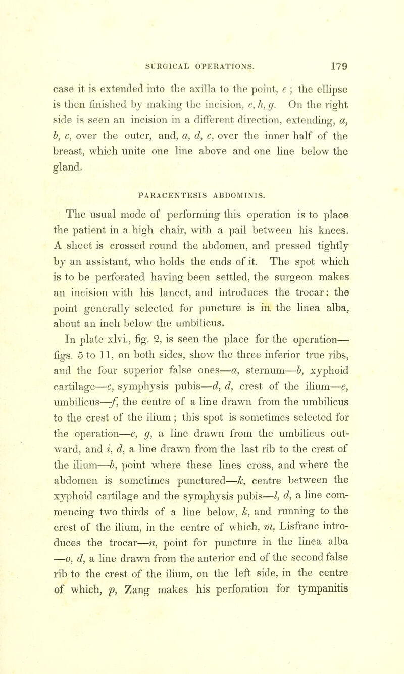 case it is extended into the axilla to the point, e ; the ellipse is then finished by making the incision, e, h, g. On the right side is seen an incision in a difTerent direction, extending, a, b, c, over the outer, and, a, d, c, over the inner half of the breast, v^^hich unite one line above and one line below the gland. PARACENTESIS ABDOMINIS. The usual mode of performing this operation is to place the patient in a high chair, with a pail between his knees. A sheet is crossed round the abdomen, and pressed tightly by an assistant, who holds the ends of it. The spot which is to be perforated having been settled, the surgeon makes an incision with his lancet, and introduces the trocar: the point generally selected for puncture is in the linea alba, about an inch below the umbilicus. In plate xlvi., fig. 2, is seen the place for the operation— figs. 5 to 11, on both sides, show the three inferior true ribs, and the four superior false ones—a, sternum—h, xyphoid cartilage—c, symphysis pubis—d, d, crest of the ilium—e, umbilicus—-f^ the centre of a line drawn from the umbilicus to the crest of the ilium; this spot is sometimes selected for the operation—e, g, a line drawn from the umbilicus out- w^ard, and i, d, a line drawn from the last rib to the crest of the ilium—h, point where these lines cross, and where the abdomen is sometimes punctured—k, centre between the xyphoid cartilage and the symphysis pubis—I d, a line com- mencing two thirds of a line below, k, and running to the crest of the ilium, in the centre of which, 77i, Lisfranc intro- duces the trocar—n, point for puncture in the linea alba —0, d, a line drawn from the anterior end of the second false rib to the crest of the ilium, on the left side, in the centre of which, p, Zang makes his perforation for tympanitis