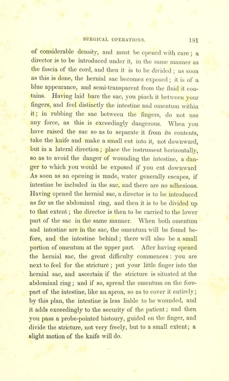 of considerable density, and must be opened with care ; a director is to be introduced under it, in the same manner as the fascia of the cord, and then it is to be divided ; as soon as this is done, the hernial sac becomes exposed; it is of a blue appearance, and semi-transparent from the fluid it con- tains. Having laid bare the sac, you pinch it betv/een your fingers, and feel distinctly the intestine and omentum within it; in rubbing the sac between the fingers, do not use any force, as this is exceedingly dangerous. When you have raised the sac so as to separate it from its contents, take the knife and make a small cut into it, not downward, but in a lateral direction; place the instrument horizontally, so as to avoid the danger of wounding the intestine, a dan- ger to which you would be exposed if you cut downward As soon as an opening is made, water generally escapes, if intestine be included in the sac, and there are no adhesions. Having opened the hernial sac, a director is to be mtroduced as far as the abdominal ring, and then it is to be divided up to that extent; the director is then to be carried to the lower part of the sac in the same manner. When both omentum and intestine are in the sac, the omentum will be found be- fore, and the intestine behind; there will also be a small portion of omentum at the upper part. After having opened the hernial sac, the great difficulty commences : you are next to feel for the stricture ; put your little finger into the hernial sac, and ascertain if the stricture is situated at the abdominal ring; and if so, spread the omentum on the fore- part of the intestine, like an apron, so as to cover it entirely ; by this plan, the intestine is less liable to be wounded, and it adds exceedingly to the security of the patient; and then you pass a probe-pointed bistoury, guided on the finger, and divide the stricture, not very freely, but to a small extent; a slight motion of the knife will do.
