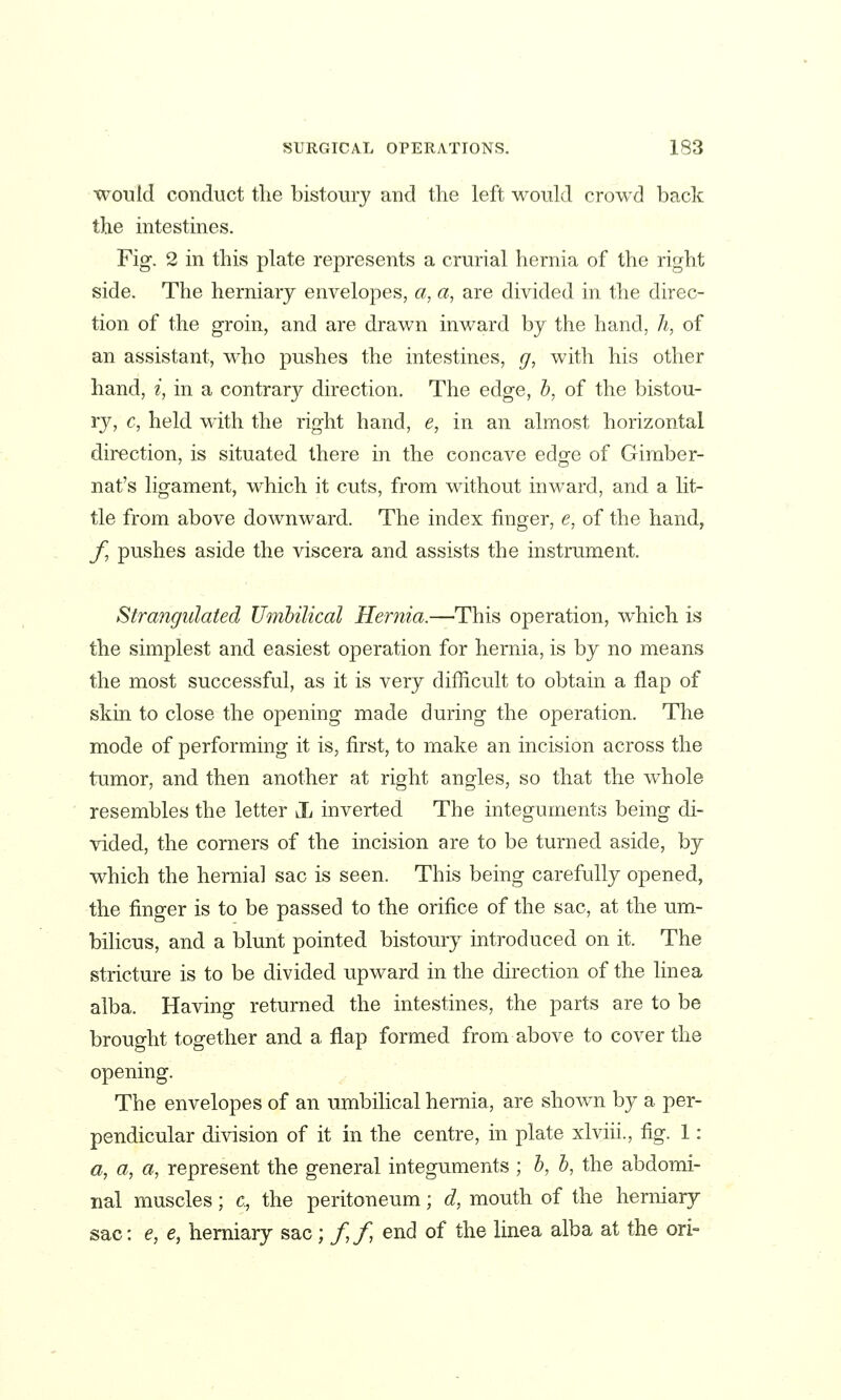 would conduct the bistoury and tlie left would crowd back the intestmes. Fig. 2 in this plate represents a crurial hernia of the right side. The herniary envelopes, a^ a, are divided in the direc- tion of the groin, and are drawn inward by the hand, h, of an assistant, who pushes the intestines, (/, with his other hand, i, in a contrary direction. The edge, b, of the bistou- Yj, c, held with the right hand, e, in an almost horizontal direction, is situated there in the concave edge of Gimber- nat's ligament, which it cuts, from Mdthout inward, and a lit- tle from above downward. The index finger, e, of the hand, f, pushes aside the viscera and assists the instrument. Strangulated Umbilical Hernia.—'This operation, which is the simplest and easiest operation for hernia, is by no means the most successful, as it is very difficult to obtain a flap of skin to close the opening made during the operation. The mode of performing it is, first, to make an incision across the tumor, and then another at right angles, so that the whole resembles the letter Jj inverted The integuments being di- vided, the corners of the incision are to be turned aside, by which the hernial sac is seen. This being carefully opened, the finger is to be passed to the orifice of the sac, at the um- bilicus, and a blunt pointed bistoury introduced on it. The stricture is to be divided upward in the direction of the linea alba. Having returned the intestines, the parts are to be brought together and a flap formed from above to cover the opening. The envelopes of an umbilical hernia, are shown by a per- pendicular division of it in the centre, in plate xlviii., fig. 1: a, a, a, represent the general integuments ; b, b, the abdomi- nal muscles; c, the peritoneum; d, mouth of the herniary sac: e, e, herniary sac; // end of the linea alba at the ori-