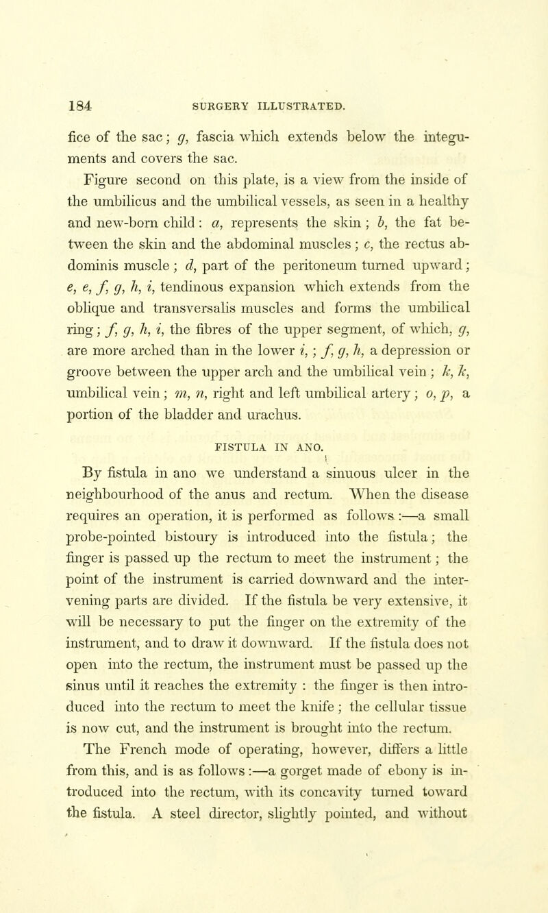 iice of the sac; g, fascia which extends below the integu- ments and covers the sac. Figure second on this plate, is a view from the inside of the umbilicus and the umbilical vessels, as seen in a healthy and new-born child: a, represents the skin; h, the fat be- tween the skin and the abdominal muscles; c, the rectus ab- dominis muscle ; d, part of the peritoneum turned upward; e, e, f, g, h, i, tendinous expansion which extends from the oblique and transversalis muscles and forms the umbilical ring; f, g, h, i, the fibres of the upper segment, of which, g, are more arched than in the lower «,; f, g, h, a depression or groove between the upper arch and the umbilical vein ; k, Jc, umbilical vein; m, n, right and left umbilical artery; o, j?, a portion of the bladder and urachus. FISTULA IN AND. By fistula in ano we understand a sinuous ulcer in the neighbourhood of the anus and rectum. When the disease requires an operation, it is performed as follows:—a small probe-pointed bistoury is introduced into the fistula; the finger is passed up the rectum to meet the instrument; the point of the instrument is carried downward and the inter- vening parts are divided. If the fistula be very extensive, it will be necessary to put the finger on the extremity of the instrument, and to draw it downward. If the fistula does not open into the rectum, the instrument must be passed up the sinus until it reaches the extremity : the finger is then intro- duced into the rectum to meet the knife ; the cellular tissue is now cut, and the instrument is brought into the rectum. The French mode of operating, however, differs a little from this, and is as follows :—a gorget made of ebony is ui- troduced into the rectum, with its concavity turned toward the fistula. A steel director, slightly pointed, and without