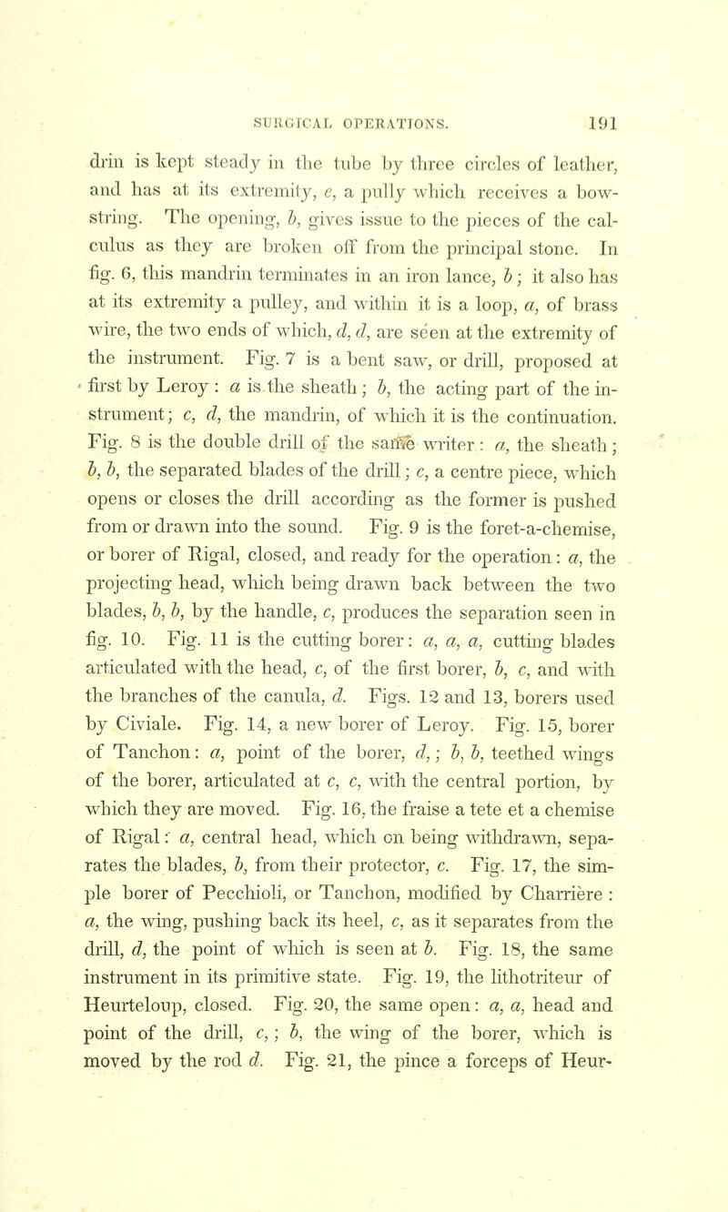 drill is kept steady in the tube by three circles of leather, and has at its extremity, e, a pully which receives a bow- string. The opening, h, gives issue to the pieces of the cal- culus as they are broken off from the principal stone. In iig. 6, this mandrin terminates in an iron lance, h; it also has at its extremity a pulley, and within it is a loop, a, of brass wire, the two ends of which, d, d, are seen at the extremity of the instrument. Fig. 7 is a bent saw, or drill, proposed at • first by Leroy : a is.the sheath ; h, the acting part of the in- strument; c, d, the mandrin, of which it is the continuation. Fig. 8 is the double drill of the saiTSe writer: a, the sheath; h, h, the separated blades of the drill; c, a centre piece, which opens or closes the drill according as the former is pushed from or drawn into the sound. Fig. 9 is the foret-a-chemise, or borer of Rigal, closed, and ready for the operation: a, the projecting head, which being drawn back between the two blades, h, b, by the handle, c, produces the separation seen in fig. 10. Fig. 11 is the cutting borer: a, a, a, cutting blades articulated with the head, c, of the first borer, h, c, and with the branches of the canula, d. Figs. 12 and 13, borers used by Civiale. Fig. 14, a new^ borer of Leroy. Fig. 15, borer of Tanchon: a, point of the borer, d,; h, b, teethed wings of the borer, articulated at c, c, with the central portion, b}^ which they are moved. Fig. 16, the fraise a tete et a chemise of Rigal: a, central head, which on being withdrawn, sepa- rates the blades, b, from their protector, c. Fig. 17, the sim- ple borer of Pecchioli, or Tanchon, modified by Charriere : a, the wing, pushing back its heel, c, as it separates from the drill, d, the point of which is seen at b. Fig. 18, the same instrument in its primitive state. Fig. 19, the lithotriteur of Heurteloup, closed. Fig. 20, the same open: a, a, head and point of the drill, c,; b, the wing of the borer, which is moved by the rod d. Fig. 21, the pince a forceps of Heur-