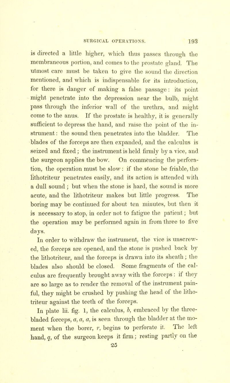 is directed a little higher, which thus passes through the membraneous portion, and comes to the prostate gland. The utmost care must be taken to give the sound the direction mentioned, and which is indispensable for its introduction, for there is danger of making a false passage: its point might penetrate into the depression near the bulb, might pass through the inferior wall of the urethra, and might come to the anus. If the prostate is healthy, it is generally sufficient to depress the hand, and raise the point of the in- strument : the sound then penetrates into the bladder. The blades of the forceps are then expanded, and the calculus is seized and fixed; the instrument is held firmly by a vice, and the surgeon applies the bow. On commencing the perfora- tion, the operation must be slow: if the stone be friable, the lithotriteur penetrates easily, and its action is attended with a dull sound; but when the stone is hard, the sound is more acute, and the lithotriteur makes but little progress. The boring may be continued for about ten minutes, but then it is necessary to stop, in order not to fatigue the patient; but the operation may be performed again in from three to five days. In order to withdraw the instrument, the vice is unscrew- ed, the forceps are opened, and the stone is pushed back by the lithotriteur, and the forceps is drawn into its sheath; the blades also should be closed. Some fragments of the cal- culus are frequently brought away with the forceps : if they are so large as to render the removal of the instrument pain- ful, they might be crushed by pushing the head of the htho- triteur against the teeth of the forceps. In plate lii. fig. I, the calculus, b, embraced by the three- bladed forceps, a, a, a, is seen through the bladder at the mo- ment when the borer, r, begins to perforate it. The left hand, q, of the surgeon keeps it firm; resting partly on the 25