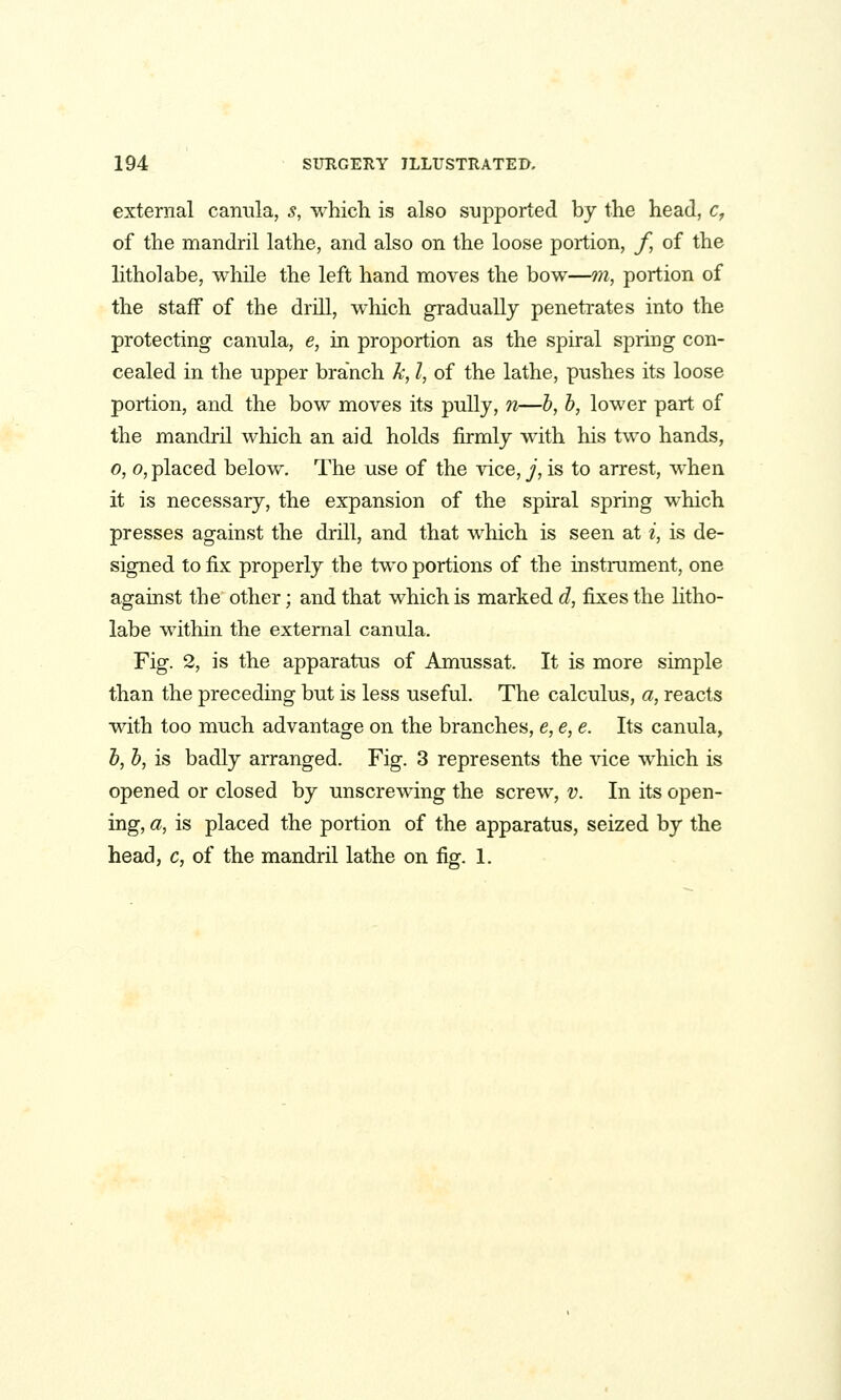 external canula, s, which is also supported by the head, c, of the mandril lathe, and also on the loose portion, f, of the litholabe, while the left hand moves the bow—m, portion of the staff of the drill, which gradually penetrates into the protecting canula, e, in proportion as the spiral spring con- cealed in the upper branch k, I, of the lathe, pushes its loose portion, and the bow moves its pully, n—b, b, lower part of the mandril which an aid holds firmly with his two hands, 0, 0, placed below. The use of the vice, ^', is to arrest, when it is necessary, the expansion of the spiral spring which presses against the drill, and that which is seen at i, is de- signed to fix properly the two portions of the instrument, one against the other; and that which is marked d, fixes the litho- labe within the external canula. Fig. 2, is the apparatus of Amussat. It is more simple than the preceding but is less useful. The calculus, a, reacts with too much advantage on the branches, e, e, e. Its canula, b, b, is badly arranged. Fig. 3 represents the vice which is opened or closed by unscrewing the screw, v. In its open- ing, a, is placed the portion of the apparatus, seized by the head, c, of the mandril lathe on fig. 1.