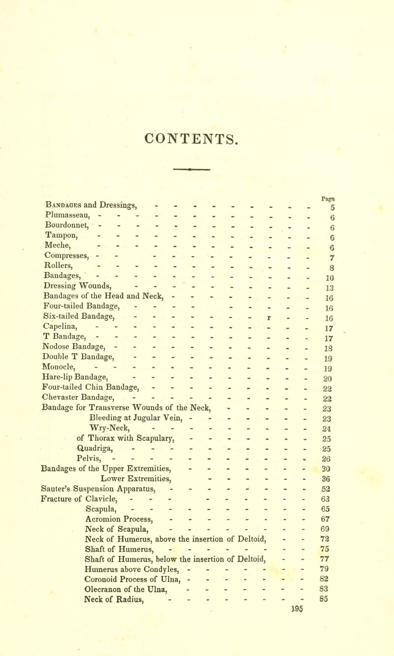 CONTENTS. _ PagQ Bandages and Dressings, -------__ 5 Plumasseau, ---------___ g Bourdonnet, --------_«__ q Tampon, q Meche, --------___. Q Compresses, -- ------_._ 7 Rollers, ----------__ 3 Bandages, ----------- .iq Dressing Wounds, -------___ J3 Bandages of the Head and Neck, -------- iq Four-tailed Bandage, -__. -----16 Six-tailed Bandage, -------r--l6 Capelina, ------------ ij T Bandage, -------- ^ - - . U Nodose Bandage, -------- .--ig Double T Bandage, ---- = .- = ._ jg Monocle, ---------___ jg Hare-lip Bandage, ---------- 20 Four-tailed Chin Bandage, -----_-__ §2 Chevaster Bandage, --,--_-_. _22 Bandage for Transverse Wounds of the Neck, ... - _ 23 Bleeding at Jugular Vein, ------- 23 Wry-Neck, --_._.. ..24 of Thorax with Scapulary, -------25 duadriga, -_-.__-._. 25 Pelvis, ---..-.--.. 26 Bandages of the Upper Extremities, -------30 Lower Extremities, ------ 36 Sauter's Suspension Apparatus, -------- 50 Fracture of Clavicle, --- ------ q^ Scapula, ---------- 65 Acromion Process, --------67 Neck of Scapula, 69 Neck of Humerus, above the insertion of Deltoid, - - 72 Shaft of Humerus, -.-.--.. 75 Shaft of Humerus, below the insertion of Deltoid, - - 77 Humerus above Condyles, -------79 Coronoid Process of Ulna, -------82 Olecranon of the Ulna, ------- 83 Neck of Radius, --. 85