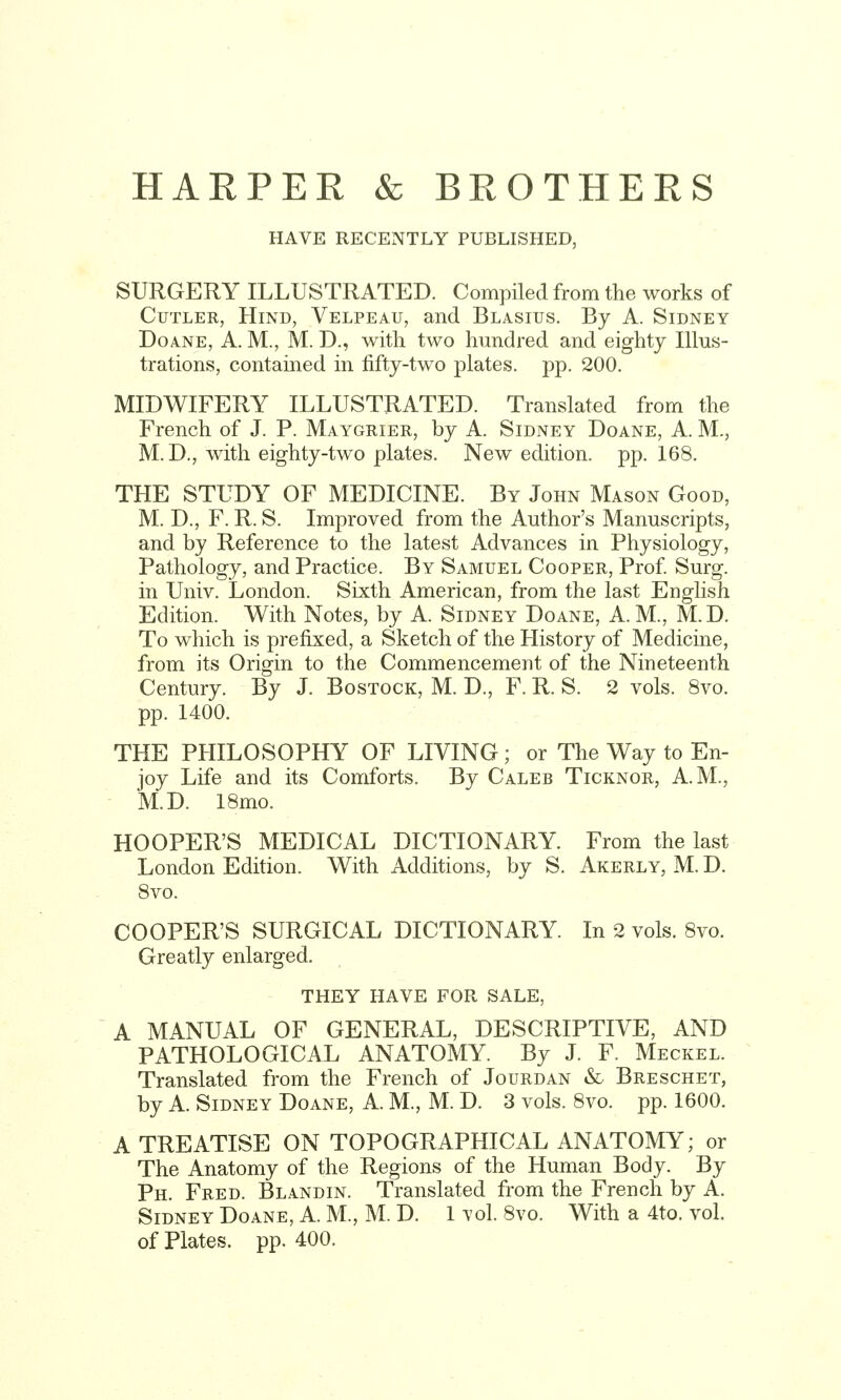 HARPER & BROTHERS HAVE RECENTLY PUBLISHED, SURGERY ILLUSTRATED. Compiled from the works of Cutler, Hind, Velpeau, and Blasius. By A. Sidney DoANE, A. M., M. D., with two hundred and eighty Illus- trations, contained in fifty-two plates, pp. 200. MIDWIFERY ILLUSTRATED. Translated from the French of J. P. Maygrier, by A. Sidney Doane, A. M., M. D., with eighty-two plates. New edition, pp. 168. THE STUDY OF MEDICINE. By John Mason Good, M. D., F. R. S. Improved from the Author's Manuscripts, and by Reference to the latest Advances in Physiology, Pathology, and Practice. By Samuel Cooper, Prof. Surg, in Univ. London. Sixth American, from the last English Edition. With Notes, by A. Sidney Doane, A. M., M.D. To which is prefixed, a Sketch of the History of Medicine, from its Origin to the Commencement of the Nineteenth Century. By J. Bostock, M. D., F. R. S. 2 vols. 8vo. pp. 1400. THE PHILOSOPHY OF LIVING; or The Way to En- joy Life and its Comforts. By Caleb Ticknor, A.M., - M.D. 18mo. HOOPER'S MEDICAL DICTIONARY. From the last London Edition. With Additions, by S. Akerly, M. D. 8vo. COOPER'S SURGICAL DICTIONARY. In 2 vols. 8vo. Greatly enlarged. THEY HAVE FOR SALE, A MANUAL OF GENERAL, DESCRIPTIVE, AND PATHOLOGICAL ANATOMY. By J. F. Meckel. Translated from the French of Jourdan & Breschet, by A. Sidney Doane, A. M., M. D. 3 vols. 8vo. pp. 1600. A TREATISE ON TOPOGRAPHICAL ANATOMY; or The Anatomy of the Regions of the Human Body. By Ph. Fred. Blandin. Translated from the French by A. Sidney Doane, A. M., M. D. 1 \'ol. 8vo. With a 4to. vol. of Plates, pp. 400.