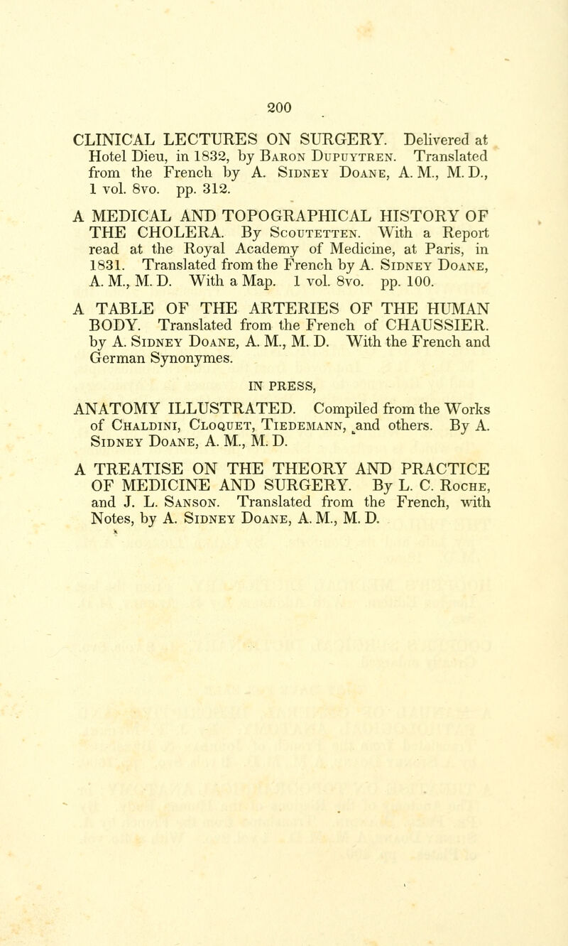 CLINICAL LECTURES ON SURGERY. Delivered at Hotel Dieu, in 1832, by Baron Dupuytren. Translated from the French by A. Sidney Doane, A. M., M. D., 1 vol. 8vo. pp. 312. A MEDICAL AND TOPOGRAPHICAL HISTORY OF THE CHOLERA. By Scoutetten. With a Report read at the Royal Academy of Medicine, at Paris, in 1831. Translated from the French by A. Sidney Doane, A. M., M. D. With a Map. 1 vol. 8vo. pp. 100. A TABLE OF THE ARTERIES OF THE HUMAN BODY. Translated from the French of CHAUSSIER. by A. Sidney Doane, A. M., M. D. With the French and German Synonymes. IN PRESS, ANATOMY ILLUSTRATED. Compiled from the Works of Chaldini, Cloquet, Tiedemann, ^and others. By A. Sidney Doane, A. M., M. D. A TREATISE ON THE THEORY AND PRACTICE OF MEDICINE AND SURGERY. By L. C. Roche, and J. L. Sanson. Translated from the French, with Notes, by A. Sidney Doane, A. M., M. D.