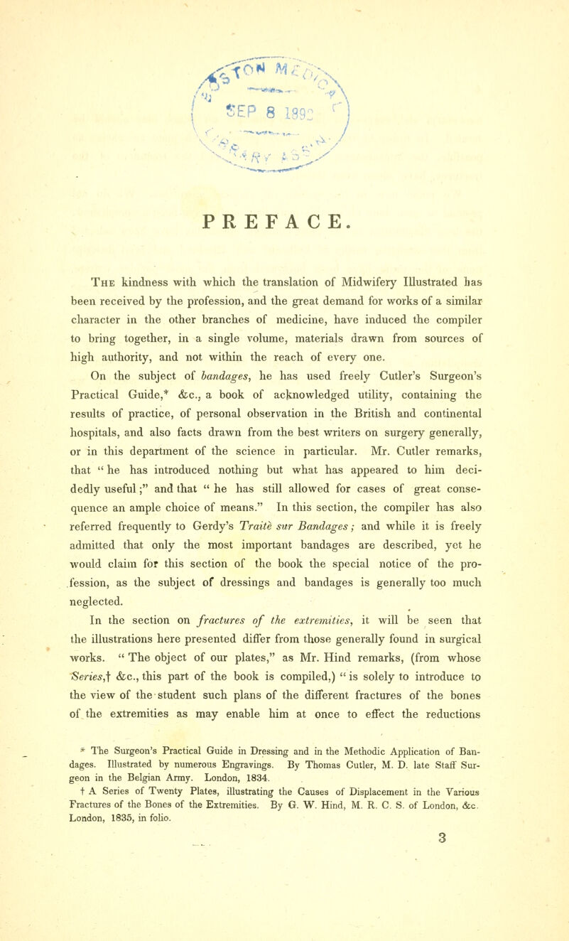 | Sep 8 199: PREFACE. The kindness with which the translation of Midwifery Illustrated has been received by the profession, and the great demand for works of a similar character in the other branches of medicine, have induced the compiler to bring together, in a single volume, materials drawn from sources of high authority, and not within the reach of every one. On the subject of bandages, he has used freely Cutler's Surgeon's Practical Guide,* &c, a book of acknowledged utility, containing the results of practice, of personal observation in the British and continental hospitals, and also facts drawn from the best, writers on surgery generally, or in this department of the science in particular. Mr. Cutler remarks, that  he has introduced nothing but what has appeared to him deci- dedly useful; and that  he has still allowed for cases of great conse- quence an ample choice of means. In this section, the compiler has also referred frequently to Gerdy's Traite sur Bandages; and while it is freely admitted that only the most important bandages are described, yet he would claim for this section of the book the special notice of the pro- fession, as the subject of dressings and bandages is generally too much neglected. In the section on fractures of the extremities, it will be seen that the illustrations here presented differ from those generally found in surgical works.  The object of our plates, as Mr. Hind remarks, (from whose Series^ &c, this part of the book is compiled,)  is solely to introduce to the view of the student such plans of the different fractures of the bones of the extremities as may enable him at once to effect the reductions * The Surgeon's Practical Guide in Dressing and in the Methodic Application of Ban- dages. Illustrated by numerous Engravings. By Thomas Cutler, M. D. late Staff Sur- geon in the Belgian Army. London, 1834. t A Series of Twenty Plates, illustrating the Causes of Displacement in the Various Fractures of the Bones of the Extremities. By G. W. Hind, M. R. C. S. of London, &c. London, 1835, in folio.