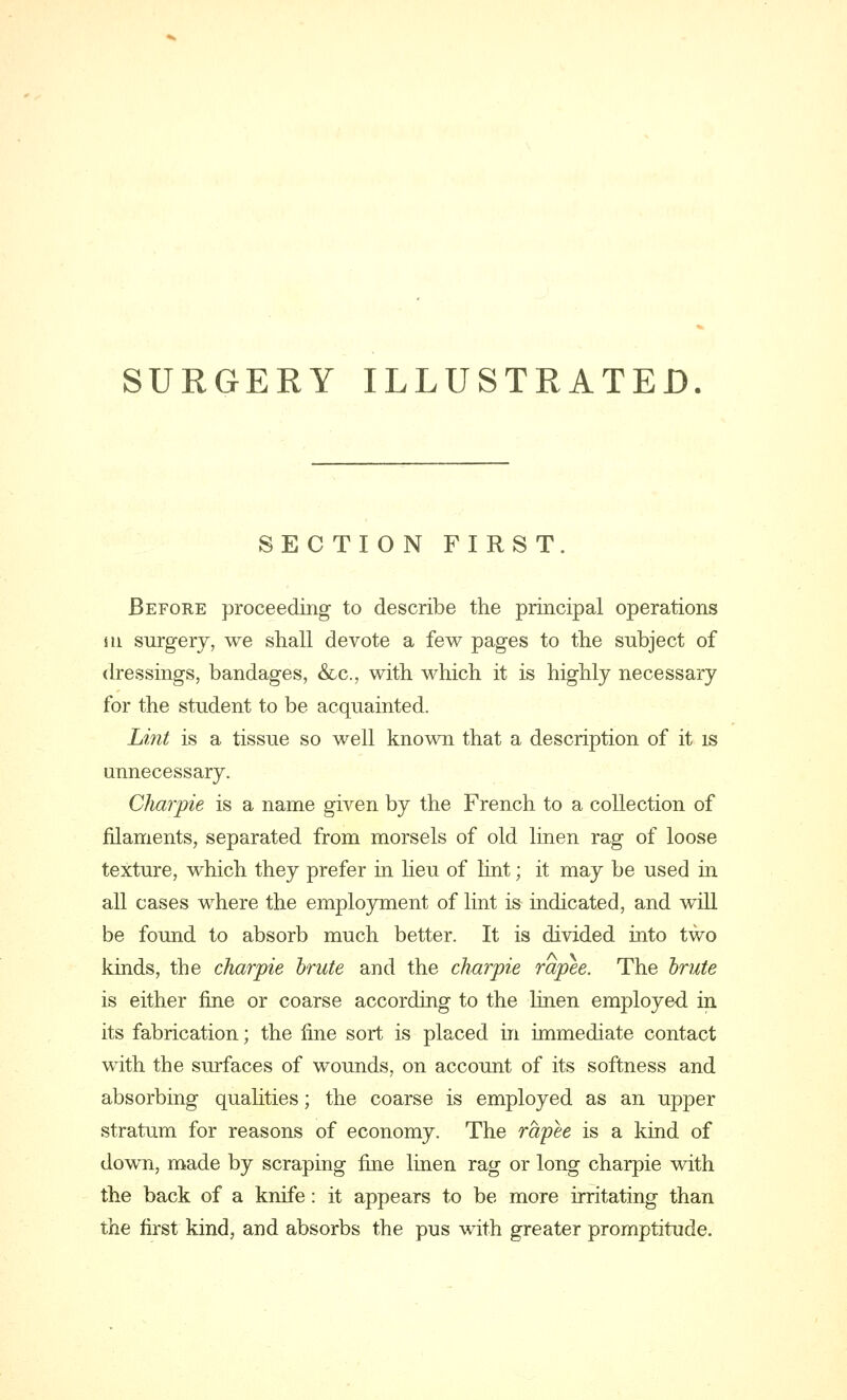 SECTION FIRST. Before proceeding to describe the principal operations m surgery, we shall devote a few pages to the subject of dressings, bandages, &c, with which it is highly necessary for the student to be acquainted. Lint is a tissue so well known that a description of it is unnecessary. Charpie is a name given by the French to a collection of filaments, separated from morsels of old linen rag of loose texture, which they prefer in lieu of lint; it may be used in all cases where the employment of lint is indicated, and will be found to absorb much better. It is divided into two kinds, the charpie brute and the charpie rapee. The brute is either fine or coarse according to the linen employed in its fabrication; the fine sort is placed in immediate contact with the surfaces of wounds, on account of its softness and absorbing qualities; the coarse is employed as an upper stratum for reasons of economy. The rapee is a kind of down, made by scraping fine linen rag or long charpie with the back of a knife: it appears to be more irritating than the first kind, and absorbs the pus with greater promptitude.