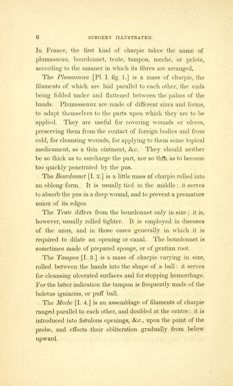 In France, the first kind of charpie takes the name of plumasseau, bourdonnet, tente, tampon, meche, or pelote, according to the manner in which its fibres are arranged. The Plumasseau [PI. I. fig. 1.] is a mass of charpie, the filaments of which are laid parallel to each other, the ends being folded under and flattened between the pahns of the hands. Plumasseaux are made of different sizes and forms, to adapt themselves to the parts upon which they are to be applied. They are useful for covering wounds or ulcers, preserving them from the contact of foreign bodies and from cold, for cleansing wounds, for applying to them some topical medicament, as a thin ointment, &c. They should neither be so thick as to surcharge the part, nor so thin as to become too quickly penetrated by the pus. The Bourdonnet [I. 2.] is a little mass of charpie rolled into an oblong form. It is usually tied in the middle : it serves to absorb the pus in a deep wound, and to prevent a premature union of its edges. The Tenie differs from the bourdonnet only hi size; it is, however, usually rolled tighter. It is employed in diseases of the anus, and in those cases generally in which it is required to dilate an opening or canal. The bourdonnet is sometimes made of prepared sponge, or of gentian root. The Tampon [I. 3.] is a mass of charpie varying in size, rolled between the hands into the shape of a ball: it serves for cleansing ulcerated surfaces and for stopping hemorrhage. For the latter indication the tampon is frequently made of the boletus igniarius, or puff ball. The Meche [I. 4.] is an assemblage of filaments of charpie ranged parallel to each other, and doubled at the centre: it is introduced into fistulous openings, &c, upon the point of the probe, and effects their obliteration gradually from below upward.