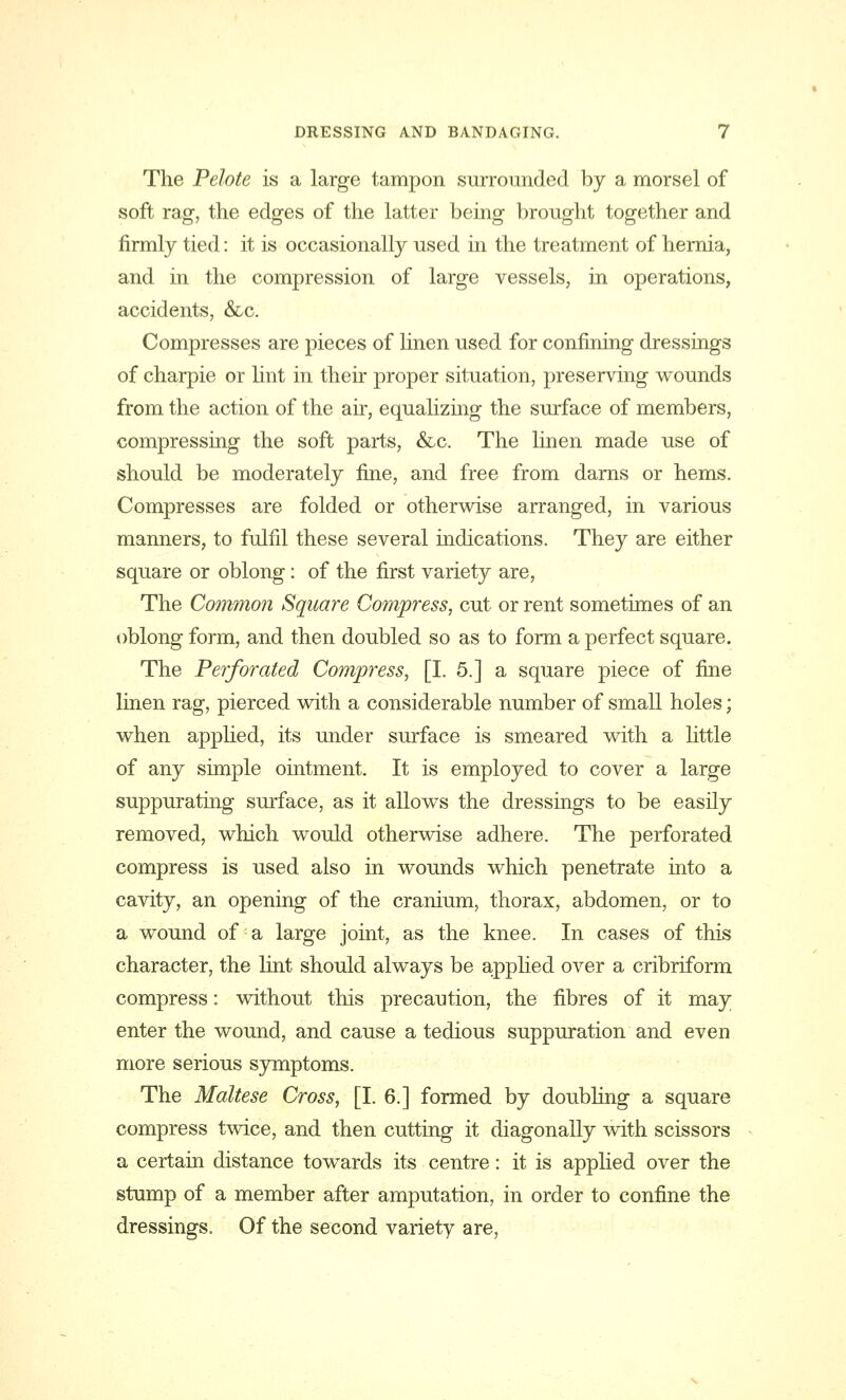 The Pelote is a large tampon surrounded by a morsel of soft rag, the edges of the latter being brought together and firmly tied: it is occasionally used in the treatment of hernia, and in the compression of large vessels, in operations, accidents, &c. Compresses are pieces of linen used for confining dressings of charpie or lint in their proper situation, preserving wounds from the action of the air, equalizing the surface of members, compressing the soft parts, &c. The linen made use of should be moderately fine, and free from darns or hems. Compresses are folded or otherwise arranged, in various manners, to fulfil these several indications. They are either square or oblong: of the first variety are, The Common Square Compress, cut or rent sometimes of an oblong form, and then doubled so as to form a perfect square. The Perforated Compress, [I. 5.] a square piece of fine linen rag, pierced with a considerable number of small holes; when applied, its under surface is smeared with a little of any simple ointment. It is employed to cover a large suppurating surface, as it allows the dressings to be easily removed, which would otherwise adhere. The perforated compress is used also in wounds which penetrate into a cavity, an opening of the cranium, thorax, abdomen, or to a wound of a large joint, as the knee. In cases of this character, the lint should always be applied over a cribriform compress: without this precaution, the fibres of it may enter the wound, and cause a tedious suppuration and even more serious symptoms. The Maltese Cross, [I. 6.] formed by doubling a square compress twice, and then cutting it diagonally with scissors a certain distance towards its centre: it is applied over the stump of a member after amputation, in order to confine the dressings. Of the second variety are,