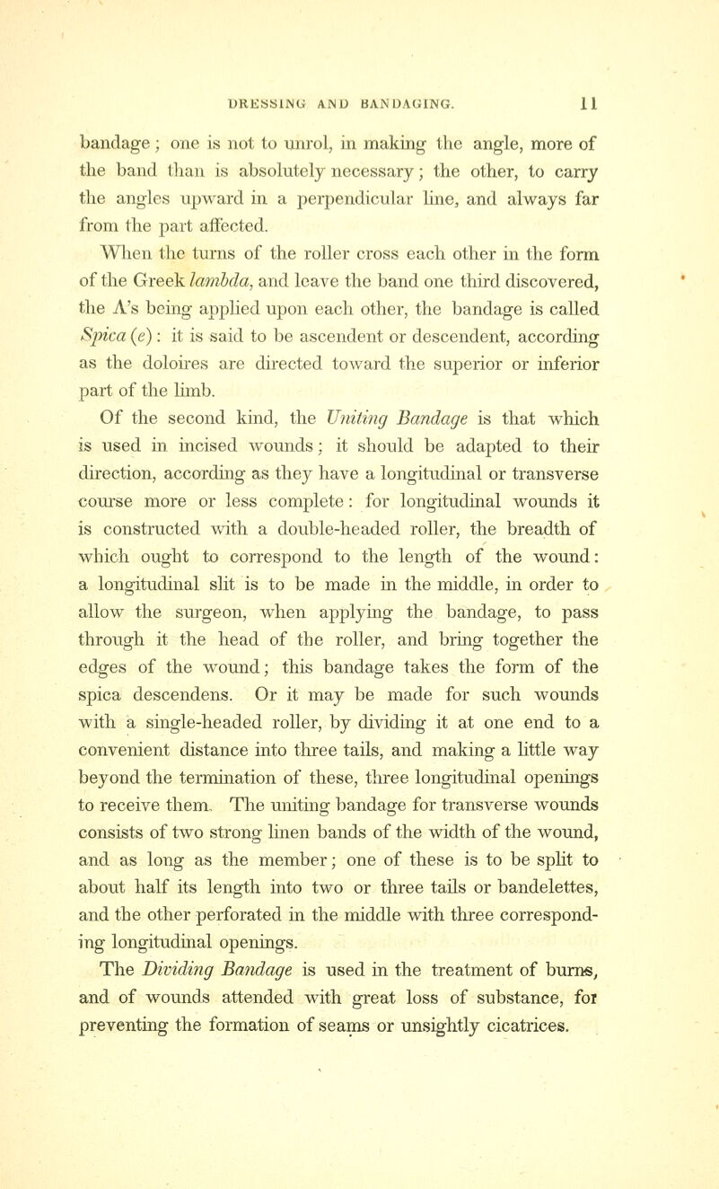 bandage ; one is not to unrol, in making the angle, more of the band than is absolutely necessary; the other, to carry the angles upward in a perpendicular line, and always far from the part affected. When the turns of the roller cross each other in the form of the Greek lambda, and leave the band one third discovered, the A's being applied upon each other, the bandage is called Spica (e): it is said to be ascendent or descendent, according as the doloires are directed toward the superior or inferior part of the limb. Of the second kind, the Uniting Bandage is that which is used in incised wounds; it should be adapted to their direction, according as they have a longitudinal or transverse course more or less complete: for longitudinal wounds it is constructed with a double-headed roller, the breadth of which ought to correspond to the length of the wound: a longitudinal slit is to be made in the middle, in order to allow the surgeon, when applying the bandage, to pass through it the head of the roller, and bring together the edges of the wound; this bandage takes the form of the spica descendens. Or it may be made for such wounds with a single-headed roller, by dividing it at one end to a convenient distance into three tails, and making a little way beyond the termination of these, three longitudinal openings to receive them. The uniting bandage for transverse wounds consists of two strong linen bands of the width of the wound, and as long as the member; one of these is to be split to about half its length into two or three tails or bandelettes, and the other perforated in the middle with three correspond- ing longitudinal openings. The Dividing Bandage is used in the treatment of burns, and of wounds attended with great loss of substance, for preventing the formation of seams or unsightly cicatrices.