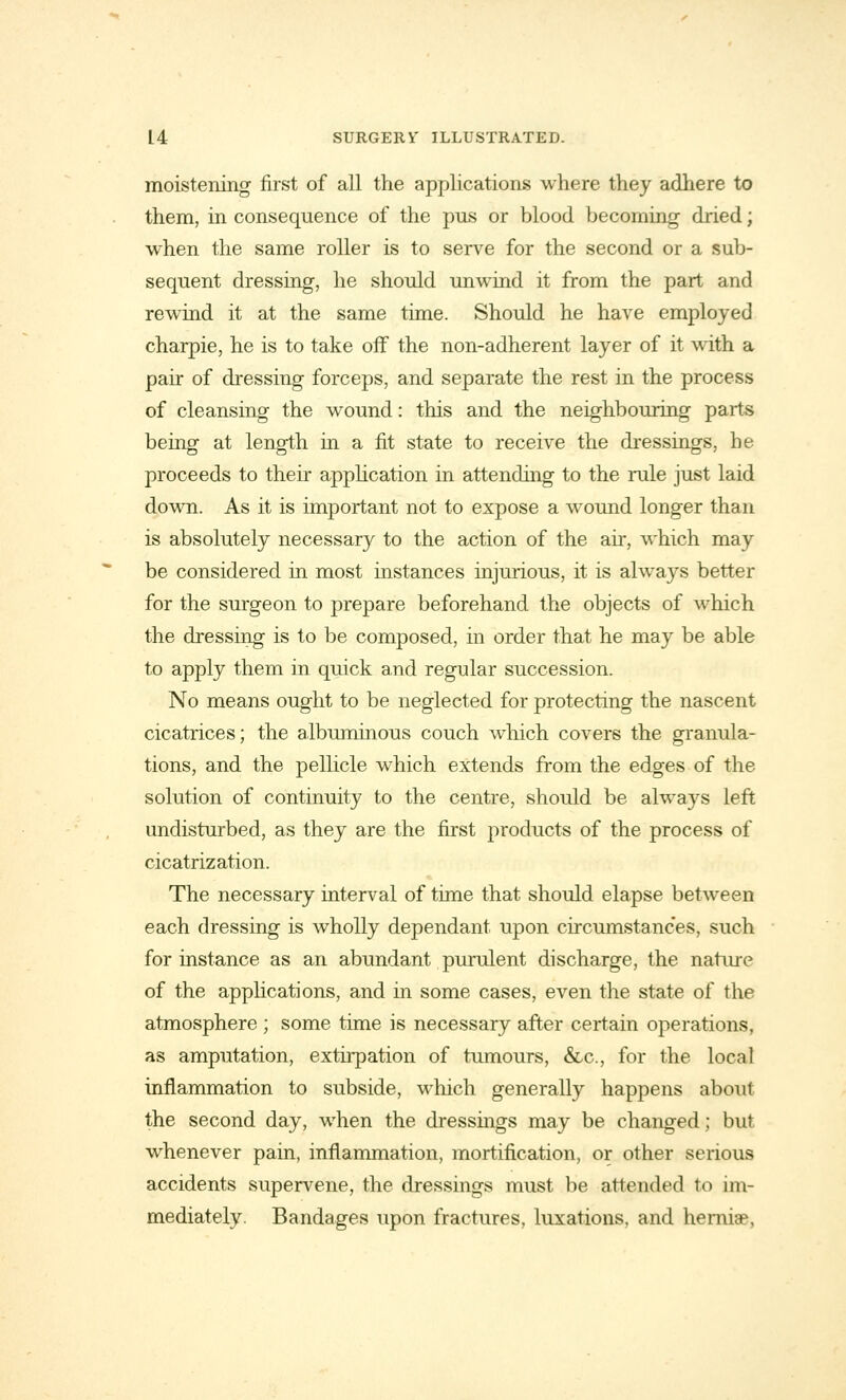 moistening first of all the applications where they adhere to them, in consequence of the pus or blood becoming dried; when the same roller is to serve for the second or a sub- sequent dressing, he should unwind it from the part and rewind it at the same time. Should he have employed charpie, he is to take off the non-adherent layer of it with a pair of dressing forceps, and separate the rest in the process of cleansing the wound: this and the neighbouring parts being at length in a fit state to receive the dressings, be proceeds to their application in attending to the rule just laid down. As it is important not to expose a wound longer than is absolutely necessary to the action of the air, which may be considered in most instances injurious, it is always better for the surgeon to prepare beforehand the objects of which the dressing is to be composed, in order that he may be able to apply them in quick and regular succession. No means ought to be neglected for protecting the nascent cicatrices; the albuminous couch which covers the granula- tions, and the pellicle which extends from the edges of the solution of continuity to the centre, should be always left undisturbed, as they are the first products of the process of cicatrization. The necessary interval of time that should elapse between each dressing is wholly dependant upon circumstances, such for instance as an abundant purulent discharge, the nature of the applications, and in some cases, even the state of the atmosphere ; some time is necessary after certain operations, as amputation, extirpation of tumours, &c, for the local inflammation to subside, which generally happens about the second day, when the dressings may be changed; but whenever pain, inflammation, mortification, or other serious accidents supervene, the dressings must be attended to im- mediately. Bandages upon fractures, luxations, and herniae.