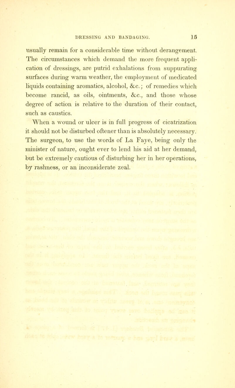 usually remain for a considerable time without derangement. The circumstances which demand the more frequent appli- cation of dressings, are putrid exhalations from suppurating surfaces during warm weather, the employment of medicated liquids containing aromatics, alcohol, &c.; of remedies which become rancid, as oils, ointments, &c, and those whose degree of action is relative to the duration of their contact, such as caustics. When a wound or ulcer is in full progress of cicatrization it should not be disturbed oftener than is absolutely necessary. The surgeon, to use the words of La Faye, being only the minister of nature, ought ever to lend his aid at her demand, but be extremely cautious of disturbing her in her operations, by rashness, or an inconsiderate zeal.