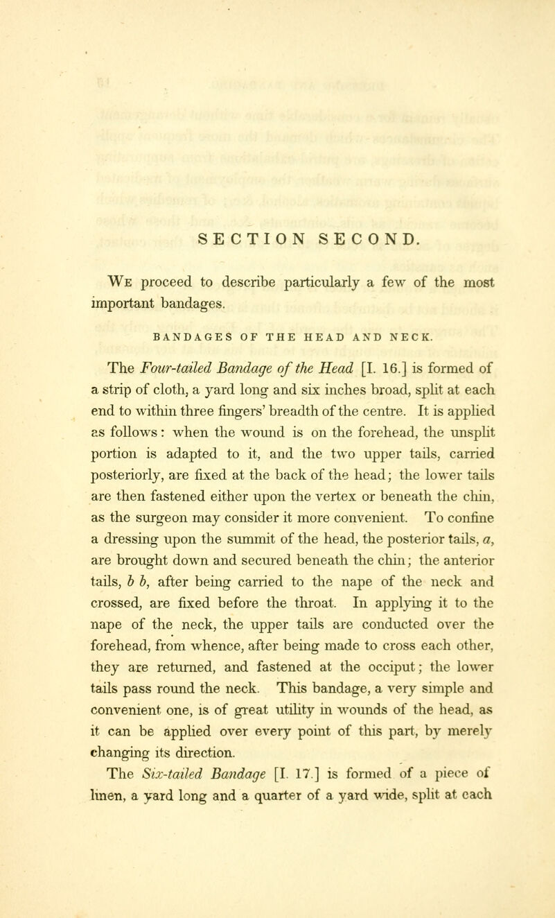 SECTION SECOND. We proceed to describe particularly a few of the most important bandages. BANDAGES OF THE HEAD AND NECK. The Four-tailed Bandage of the Head [I. 16.] is formed of a strip of cloth, a yard long and six inches broad, split at each end to within three fingers' breadth of the centre. It is applied as follows: when the wound is on the forehead, the unsplit portion is adapted to it, and the two upper tails, carried posteriorly, are fixed at the back of the head; the lower tails are then fastened either upon the vertex or beneath the chin, as the surgeon may consider it more convenient. To confine a dressing upon the summit of the head, the posterior tails, a, are brought down and secured beneath the chin; the anterior tails, b b, after being carried to the nape of the neck and crossed, are fixed before the throat. In applying it to the nape of the neck, the upper tails are conducted over the forehead, from whence, after being made to cross each other, they are returned, and fastened at the occiput; the lower tails pass round the neck. This bandage, a very simple and convenient one, is of great utility in wounds of the head, as it can be applied over every point of this part, by merely changing its direction. The Six-tailed Bandage [I. 17] is formed of a piece of linen, a yard long and a quarter of a yard wide, split at each