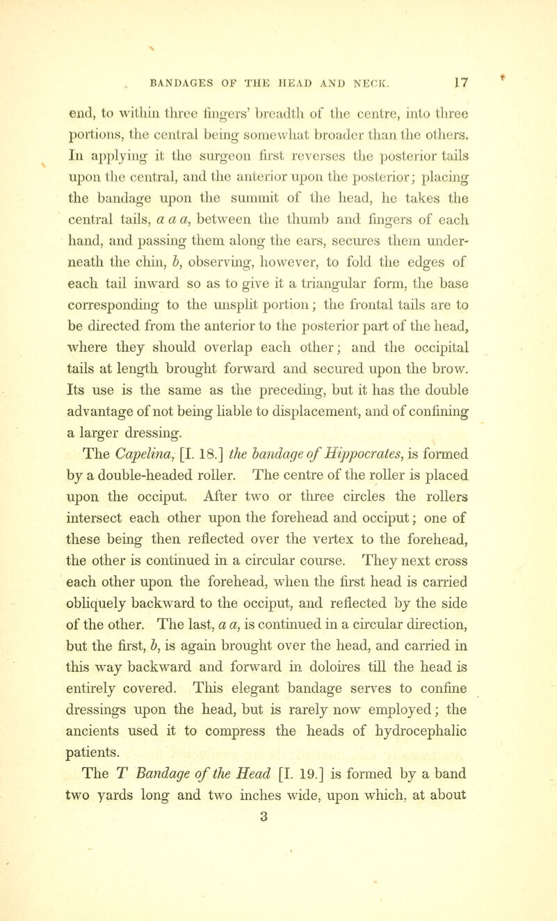 end, to within three fingers' breadth of the centre, into three portions, the central being somewhat broader than the others. In applying it the surgeon first reverses the posterior tails upon the central, and the anterior upon the posterior; placing the bandage upon the summit of the head, he takes the central tails, a a a, between the thumb and fingers of each hand, and passing them along the ears, secures them under- neath the chin, b, observing, however, to fold the edges of each tail inward so as to give it a triangular form, the base corresponding to the unsplit portion; the frontal tails are to be directed from the anterior to the posterior part of the head, where they should overlap each other; and the occipital tails at length brought forward and secured upon the brow. Its use is the same as the preceding, but it has the double advantage of not being liable to displacement, and of confining a larger dressing. The Capelina, [1.18.] the bandage of Hippocrates, is formed by a double-headed roller. The centre of the roller is placed upon the occiput. After two or three circles the rollers intersect each other upon the forehead and occiput; one of these being then reflected over the vertex to the forehead, the other is continued in a circular course. They next cross each other upon the forehead, when the first head is carried obliquely backward to the occiput, and reflected by the side of the other. The last, a a, is continued in a circular direction, but the first, b, is again brought over the head, and carried in this way backward and forward in doloires till the head is entirely covered. This elegant bandage serves to confine dressings upon the head, but is rarely now employed; the ancients used it to compress the heads of hydrocephalic patients. The T Bandage of the Head [I. 19.] is formed by a band two yards long and two inches wide, upon which, at about 3