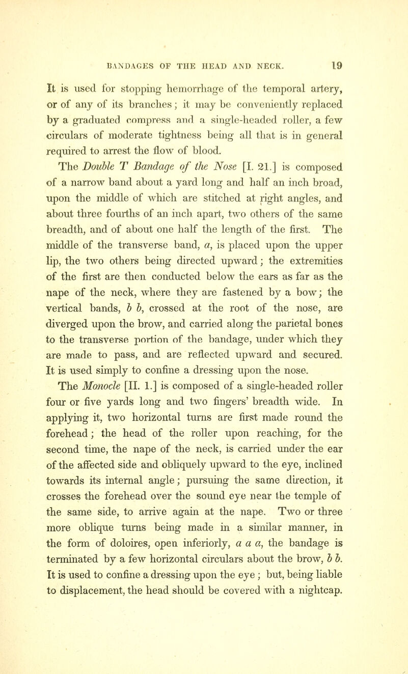 It is used for stopping hemorrhage of the temporal artery, or of any of its branches; it may be conveniently replaced by a graduated compress and a single-headed roller, a few circulars of moderate tightness being all that is in general required to arrest the flow of blood. The Double T Bandage of the Nose [I. 21.] is composed of a narrow band about a yard long and half an inch broad, upon the middle of which are stitched at right angles, and about three fourths of an inch apart, two others of the same breadth, and of about one half the length of the first. The middle of the transverse band, a, is placed upon the upper lip, the two others being directed upward; the extremities of the first are then conducted below the ears as far as the nape of the neck, where they are fastened by a bow; the vertical bands, b b, crossed at the root of the nose, are diverged upon the brow, and carried along the parietal bones to the transverse portion of the bandage, under which they are made to pass, and are reflected upward and secured. It is used simply to confine a dressing upon the nose. The Monocle [II. 1.] is composed of a single-headed roller four or five yards long and two fingers' breadth wide. In applying it, two horizontal turns are first made round the forehead ; the head of the roller upon reaching, for the second time, the nape of the neck, is carried under the ear of the affected side and obliquely upward to the eye, inclined towards its internal angle; pursuing the same direction, it crosses the forehead over the sound eye near the temple of the same side, to arrive again at the nape. Two or three more oblique turns being made in a similar manner, in the form of doloires, open inferiorly, a a a, the bandage is terminated by a few horizontal circulars about the brow, b b. It is used to confine a dressing upon the eye ; but, being liable to displacement, the head should be covered with a nightcap.