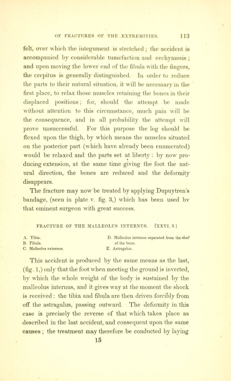 felt, over which the integument is stretched; the accident is accompanied by considerable tumefaction and ecchymosis ; and upon moving the lower end of the fibula with the fingers, the crepitus is generally distinguished. In order to reduce the parts to their natural situation, it will be necessary in the first place, to relax those muscles retaining the bones in their displaced positions; for, should the attempt be made without attention to this circumstance, much pain will be the consequence, and in all probability the attempt will prove unsuccessful. For this purpose the leg should be flexed upon the thigh, by which means the muscles situated on the posterior part (which have already been enumerated) would be relaxed and the parts set at liberty : by now pro- ducing extension, at the same time giving the foot the nat- ural direction, the bones are reduced and the deformity disappears. The fracture may now be treated by applying Dupuytren's bandage, (seen in plate v. fig. 3,) which has been used bv that eminent surgeon with great success. FRACTURE OF THE MALLEOLUS INTERNUS. [XXVI. 2] A. Tibia. D. Malleolus internus separated from the shaf' B. Fibula. of the bone. C. Malleolus externus. E. Astragalus. This accident is produced by the same means as the last, (fig. 1,) only that the foot when meeting the ground is inverted, by which the whole weight of the body is sustained by the malleolus internus, and it gives wTay at the moment the shock is received : the tibia and fibula are then driven forcibly from off the astragalus, passing outward. The deformity in this case is precisely the reverse of that which takes place as described in the last accident, and consequent upon the same causes ; the treatment may therefore be conducted by laying 15