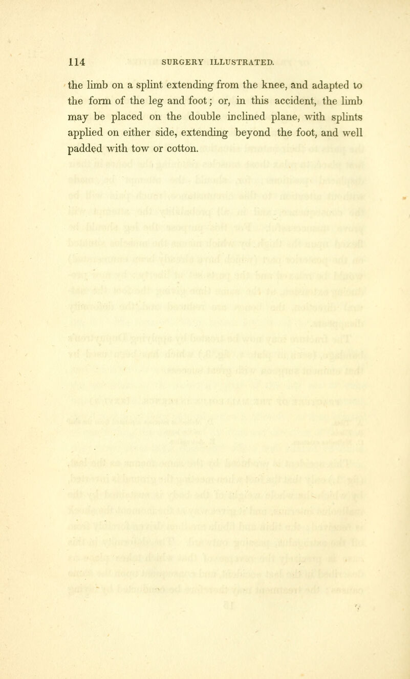 the limb on a splint extending from the knee, and adapted to the form of the leg and foot; or, in this accident, the limb may be placed on the double inclined plane, with splints applied on either side, extending beyond the foot, and well padded with tow or cotton.