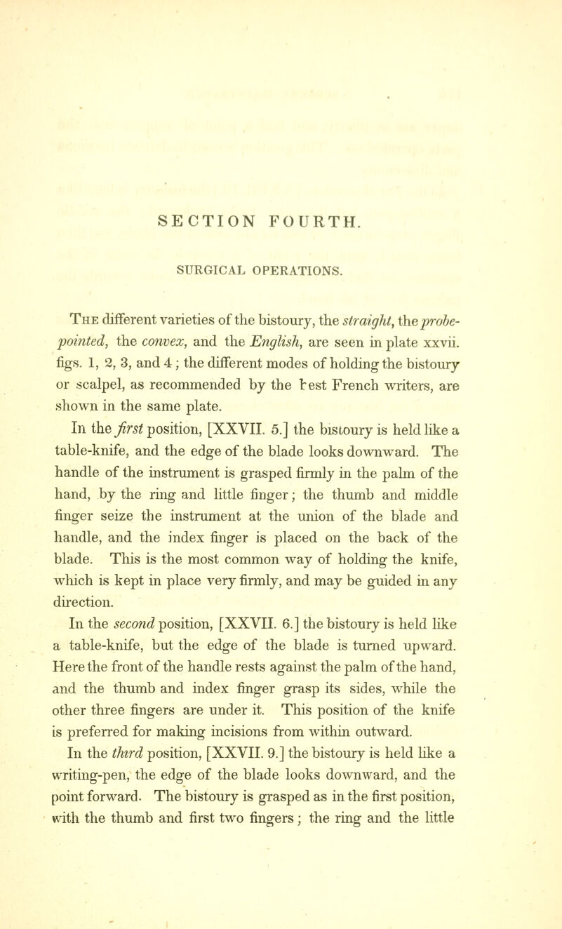 SECTION FOURTH. SURGICAL OPERATIONS. The different varieties of the bistoury, the straight, the probe- pointed, the convex, and the English, are seen in plate xxvii. figs. 1, 2, 3, and 4; the different modes of holding the bistoury or scalpel, as recommended by the test French writers, are shown in the same plate. In the first position, [XXVII. 5.] the bistoury is held like a table-knife, and the edge of the blade looks downward. The handle of the instrument is grasped firmly in the palm of the hand, by the ring and little finger; the thumb and middle finger seize the instrument at the union of the blade and handle, and the index finger is placed on the back of the blade. This is the most common way of holding the knife, which is kept in place very firmly, and may be guided in any direction. In the second position, [XXVII. 6.] the bistoury is held like a table-knife, but the edge of the blade is turned upward. Here the front of the handle rests against the palm of the hand, and the thumb and index finger grasp its sides, while the other three fingers are under it. This position of the knife is preferred for making incisions from within outward. In the third position, [XXVII. 9.] the bistoury is held like a writing-pen, the edge of the blade looks downward, and the point forward. The bistoury is grasped as in the first position, with the thumb and first two fingers; the ring and the little