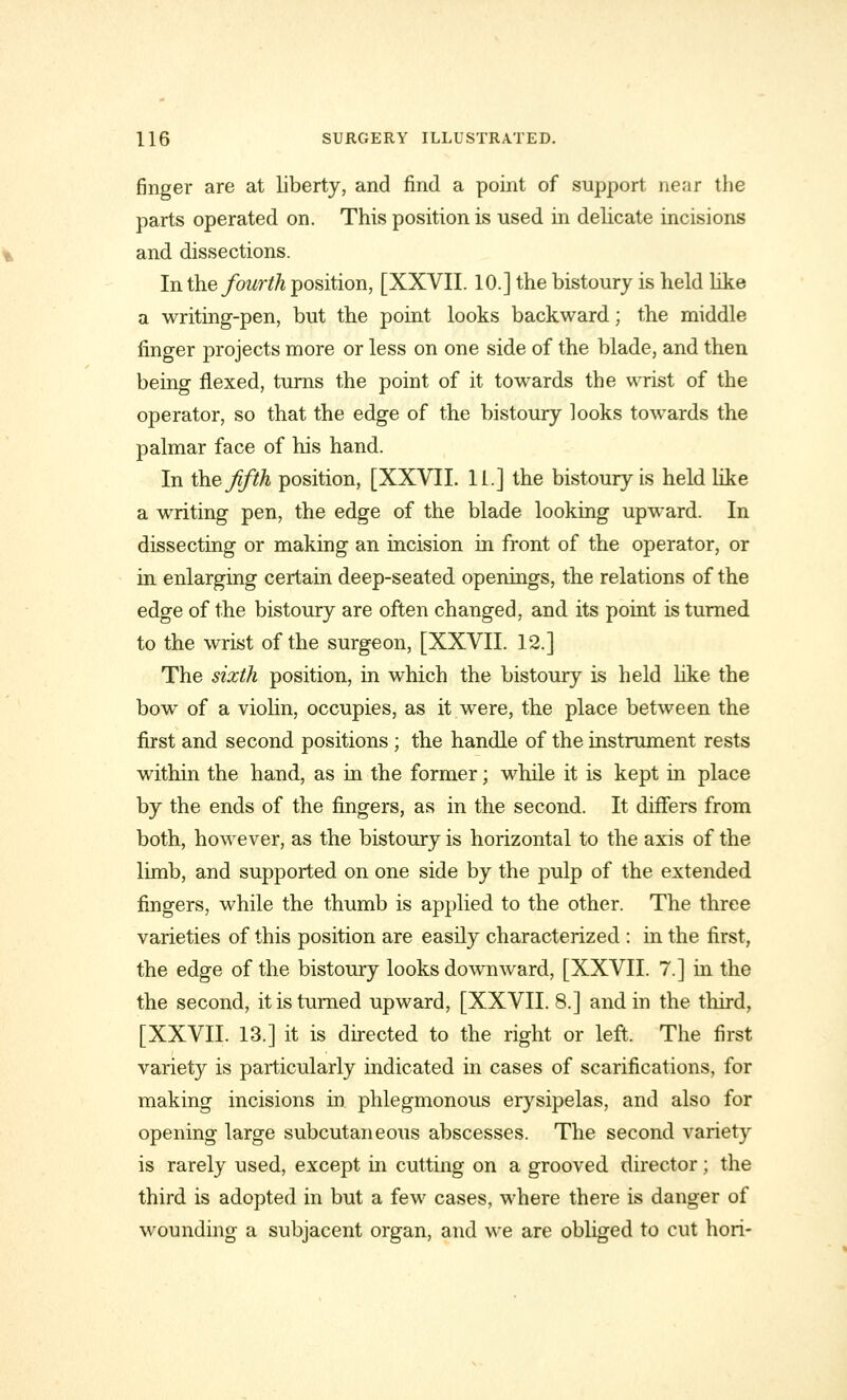 finger are at liberty, and find a point of support near the parts operated on. This position is used in delicate incisions and dissections. In the fourth position, [XXVII. 10.] the bistoury is held like a writing-pen, but the point looks backward; the middle finger projects more or less on one side of the blade, and then being flexed, turns the point of it towards the wrist of the operator, so that the edge of the bistoury looks towards the palmar face of his hand. In the fifth position, [XXVII. 11.] the bistoury is held like a writing pen, the edge of the blade looking upward. In dissecting or making an incision in front of the operator, or in enlarging certain deep-seated openings, the relations of the edge of the bistoury are often changed, and its point is turned to the wrist of the surgeon, [XXVII. 12.] The sixth position, in which the bistoury is held like the bow of a violin, occupies, as it were, the place between the first and second positions ; the handle of the instrument rests within the hand, as in the former; while it is kept in place by the ends of the fingers, as in the second. It differs from both, however, as the bistoury is horizontal to the axis of the limb, and supported on one side by the pulp of the extended fingers, while the thumb is applied to the other. The three varieties of this position are easily characterized : in the first, the edge of the bistoury looks downward, [XXVII. 7.] in the the second, it is turned upward, [XXVII. 8.] and in the third, [XXVII. 13.] it is directed to the right or left. The first variety is particularly indicated in cases of scarifications, for making incisions in phlegmonous erysipelas, and also for opening large subcutaneous abscesses. The second variety is rarely used, except in cutting on a grooved director; the third is adopted in but a few cases, where there is danger of wounding a subjacent organ, and we are obliged to cut hori-