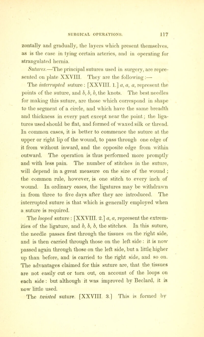 zontally and gradually, the layers which prosenl themselves, as is the case in tying certain arteries, and in operating for strangulated hernia. Sutures.—The principal sutures used in surgery, are repre- sented on plate XXVIII. They are the following:— The interrupted suture : [XXVIII. I.] a, a, a, represent the points of the suture, and b, b, b, the knots. The best needles for making this suture, are those which correspond in shape to the segment of a circle, and which have the same breadth and thickness in every part except near the point; the liga- tures used should be flat, and formed of waxed silk or thread. In common cases, it is better to commence the suture at the upper or right lip of the wound, to pass through one edge of it from without inward, and the opposite edge from within outward. The operation is thus performed more promptly and with less pain. The number of stitches in the suture, will depend in a great measure on the size of the wound ; the common rule, however, is one stitch to every inch of wound. In ordinary oases, the ligatures may be withdrawn in from three to five days after they are introduced. The interrupted suture is that which is generally employed when a suture is required. The looped suture : [XXVIII. 2.] a, a, represent the extrem- ities of the ligature, and b, b, b, the stitches. In this suture, the needle passes first through the tissues on the right side, and is then carried through those on the left side : it is now passed again through those on the left side, but a little higher up than before, and is carried to the right side, and so on. The advantages claimed for this suture are, that the tissues are not easily cut or torn out, on account of the loops on each side: but although it was improved by Beclard, it is now little used. The twisted suture. [XXVIII. 3.] This is formed by