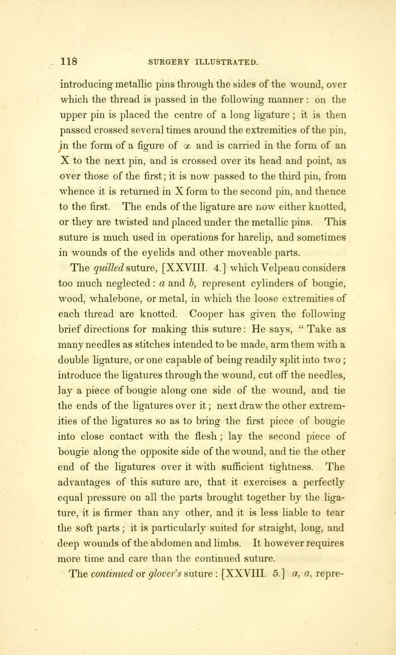introducing metallic pins through the sides of the wound, over which the thread is passed in the following manner : on the upper pin is placed the centre of a long ligature ; it is then passed crossed several times around the extremities of the pin, in the form of a figure of go and is carried in the form of an X to the next pin, and is crossed over its head and point, as over those of the first; it is now passed to the third pin, from whence it is returned in X form to the second pin, and thence to the first. The ends of the ligature are now either knotted, or they are twisted and placed under the metallic pins. This suture is much used in operations for harelip, and sometimes in wounds of the eyelids and other moveable parts. The quilled suture, [XXVIII. 4.] which Velpeau considers too much neglected: a and b, represent cylinders of bougie, wood, whalebone, or metal, in which the loose extremities of each thread are knotted. Cooper has given the following brief directions for making this suture: He says,  Take as many needles as stitches intended to be made, arm them with a double ligature, or one capable of being readily split into two; introduce the ligatures through the wound, cut off the needles, lay a piece of bougie along one side of the wound, and tie the ends of the ligatures over it; next draw the other extrem- ities of the ligatures so as to bring the first piece of bougie into close contact with the flesh; lay the second piece of bougie along the opposite side of the wound, and tie the other end of the ligatures over it with sufficient tightness. The advantages of this suture are, that it exercises a perfectly equal pressure on all the parts brought together by the liga- ture, it is firmer than any other, and it is less liable to tear the soft parts; it is particularly suited for straight, long, and deep wounds of the abdomen and limbs. It however requires more time and care than the continued suture. The continued or glovers suture : [XXVIII. 5.] a, a, repre-