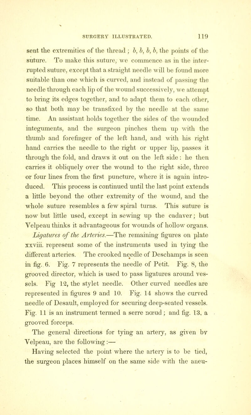 sent the extremities of the thread ; b, b, b, b, the points of the suture. To make this suture, we commence as in the inter- rupted suture, except that a straight needle will be found more suitable than one which is curved, and instead of passing the needle through each lip of the wound successively, we attempt to bring its edges together, and to adapt them to each other, so that both may be transfixed by the needle at the same time. An assistant holds together the sides of the wounded integuments, and the surgeon pinches them up with the thumb and forefinger of the left hand, and with his right hand carries the needle to the right or upper lip, passes it through the fold, and draws it out on the left side: he then carries it obliquely over the wound to the right side, three or four lines from the first puncture, where it is again intro- duced. This process is continued until the last point extends a little beyond the other extremity of the wound, and the whole suture resembles a few spiral turns. This suture is now but little used, except in sewing up the cadaver; but Velpeau thinks it advantageous for wounds of hollow organs. Ligatures of the Arteries.—The remaining figures on plate xxviii. represent some of the instruments used in tying the different arteries. The crooked needle of Deschamps is seen in fig.. 6. Fig. 7 represents the needle of Petit. Fig. 8, the grooved director, which is used to pass ligatures around ves- sels. Fig 12, the stylet needle. Other curved needles are represented in figures 9 and 10. Fig. 14 shows the curved needle of Desault, employed for securing deep-seated vessels. Fig. 11 is an instrument termed a serre nceud ; and fig. 13, a grooved forceps. The general directions for tying an artery, as given bv Velpeau, are the following:—■ Having selected the point where the artery is to be tied, the surgeon places himself on the same side with the aneu-