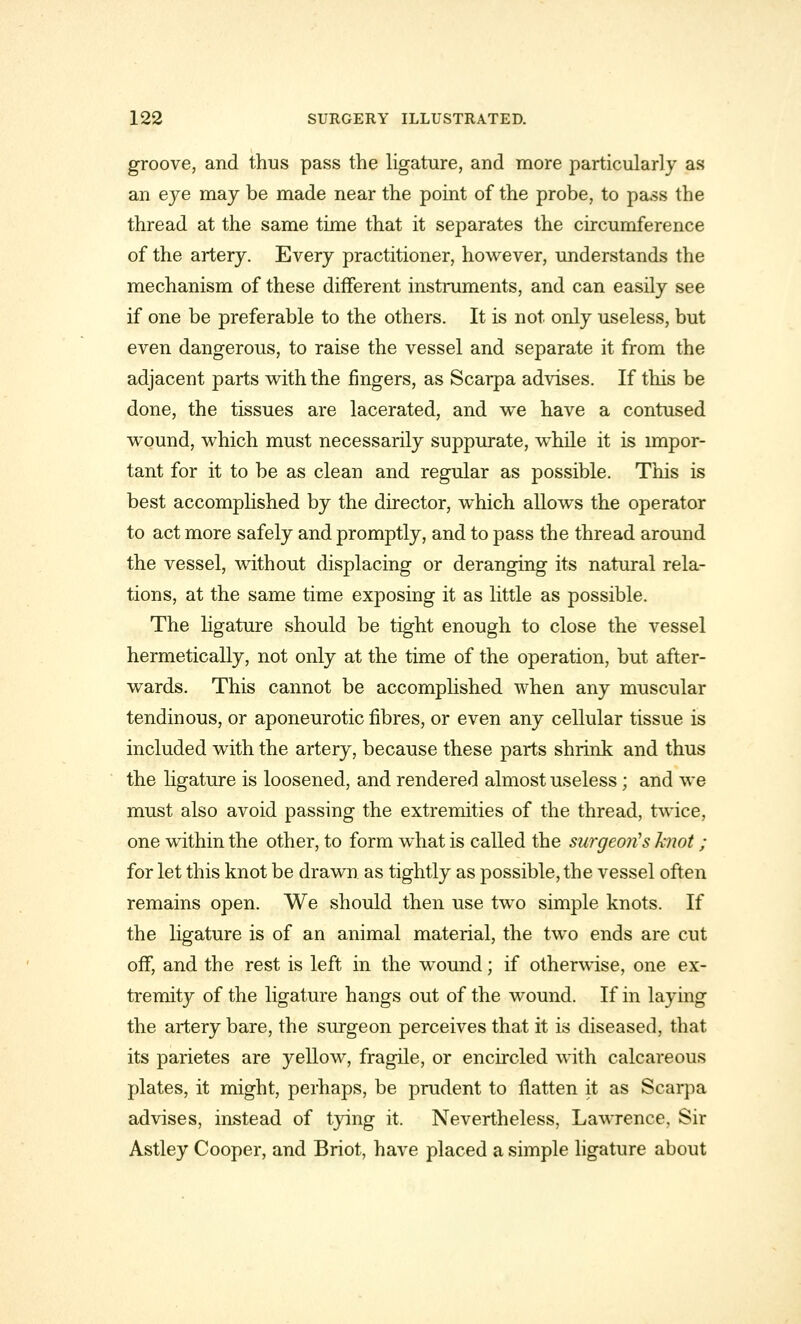 groove, and thus pass the ligature, and more particularly as an eye may be made near the point of the probe, to pass the thread at the same time that it separates the circumference of the artery. Every practitioner, however, understands the mechanism of these different instruments, and can easily see if one be preferable to the others. It is not only useless, but even dangerous, to raise the vessel and separate it from the adjacent parts with the fingers, as Scarpa advises. If tins be done, the tissues are lacerated, and we have a contused wound, which must necessarily suppurate, while it is impor- tant for it to be as clean and regular as possible. This is best accomplished by the director, which allows the operator to act more safely and promptly, and to pass the thread around the vessel, without displacing or deranging its natural rela- tions, at the same time exposing it as little as possible. The ligature should be tight enough to close the vessel hermetically, not only at the time of the operation, but after- wards. This cannot be accomplished when any muscular tendinous, or aponeurotic fibres, or even any cellular tissue is included with the artery, because these parts shrink and thus the ligature is loosened, and rendered almost useless; and we must also avoid passing the extremities of the thread, twice, one within the other, to form what is called the surgeon's knot ; for let this knot be drawn as tightly as possible, the vessel often remains open. We should then use two simple knots. If the ligature is of an animal material, the two ends are cut off, and the rest is left in the wound; if otherwise, one ex- tremity of the ligature hangs out of the wound. If in laying the artery bare, the surgeon perceives that it is diseased, that its parietes are yellow, fragile, or encircled with calcareous plates, it might, perhaps, be prudent to flatten it as Scarpa advises, instead of tying it. Nevertheless, Lawrence. Sir Astley Cooper, and Briot, have placed a simple ligature about