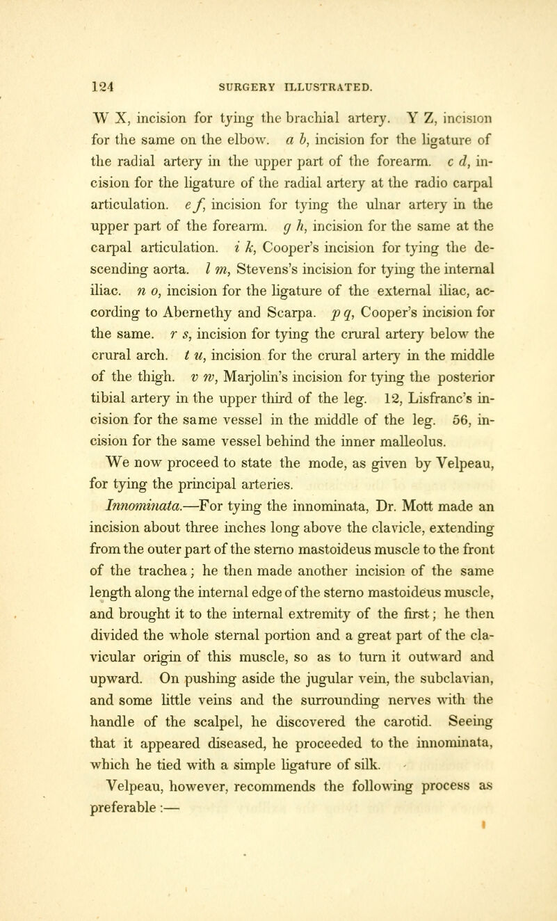 W X, incision for tying the brachial artery. Y Z, incision for the same on the elbow, a b, incision for the ligature of the radial artery in the upper part of the forearm, c d, in- cision for the ligature of the radial artery at the radio carpal articulation, ef, incision for tying the ulnar artery in the upper part of the forearm, g h, incision for the same at the carpal articulation, i k, Cooper's incision for tying the de- scending aorta. I m, Stevens's incision for tying the internal iliac, n o, incision for the ligature of the external iliac, ac- cording to Abernethy and Scarpa, p q, Cooper's incision for the same, r s, incision for tying the crural artery below the crural arch, t u, incision for the crural artery in the middle of the thigh, v w, Marjolin's incision for tying the posterior tibial artery in the upper third of the leg. 12, Lisfranc's in- cision for the same vessel in the middle of the leg. 56, in- cision for the same vessel behind the inner malleolus. We now proceed to state the mode, as given by Velpeau, for tying the principal arteries. Innominata.—For tying the innominata, Dr. Mott made an incision about three inches long above the clavicle, extending from the outer part of the sterno mastoideus muscle to the front of the trachea; he then made another incision of the same length along the internal edge of the sterno mastoideus muscle, and brought it to the internal extremity of the first; he then divided the whole sternal portion and a great part of the cla- vicular origin of this muscle, so as to turn it outward and upward. On pushing aside the jugular vein, the subclavian, and some little veins and the surrounding nerves with the handle of the scalpel, he discovered the carotid. Seeing that it appeared diseased, he proceeded to the innominata, which he tied with a simple ligature of silk. Velpeau, however, recommends the following process as preferable:—