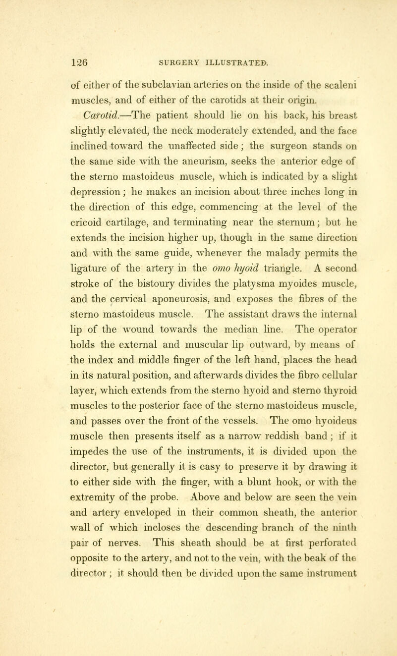 of either of the subclavian arteries on the inside of the scaleni muscles, and of either of the carotids at their origin. Carotid.—The patient should lie on his back, his breast slightly elevated, the neck moderately extended, and the face inclined toward the unaffected side; the surgeon stands on the same side with the aneurism, seeks the anterior edge of the sterno mastoideus muscle, which is indicated by a slight depression; he makes an incision about three inches long in the direction of this edge, commencing at the level of the cricoid cartilage, and terminating near the sternum; but he extends the incision higher up, though in the same direction and with the same guide, whenever the malady permits the ligature of the artery in the omo hyoid triangle. A second stroke of the bistoury divides the platysma myoides muscle, and the cervical aponeurosis, and exposes the fibres of the sterno mastoideus muscle. The assistant draws the internal lip of the wound towards the median line. The operator holds the external and muscular lip outward, by means of the index and middle finger of the left hand, places the head in its natural position, and afterwards divides the fibro cellular layer, which extends from the sterno hyoid and sterno thyroid muscles to the posterior face of the sterno mastoideus muscle, and passes over the front of the vessels. The omo hyoideus muscle then presents itself as a narrow reddish band ; if it impedes the use of the instruments, it is divided upon the director, but generally it is easy to preserve it by drawing it to either side with the finger, with a blunt hook, or with the extremity of the probe. Above and below are seen the vein and artery enveloped in their common sheath, the anterior wall of which incloses the descending branch of the ninth pair of nerves. This sheath should be at first perforated opposite to the artery, and not to the vein, with the beak of the director ; it should then be divided upon the same instrument