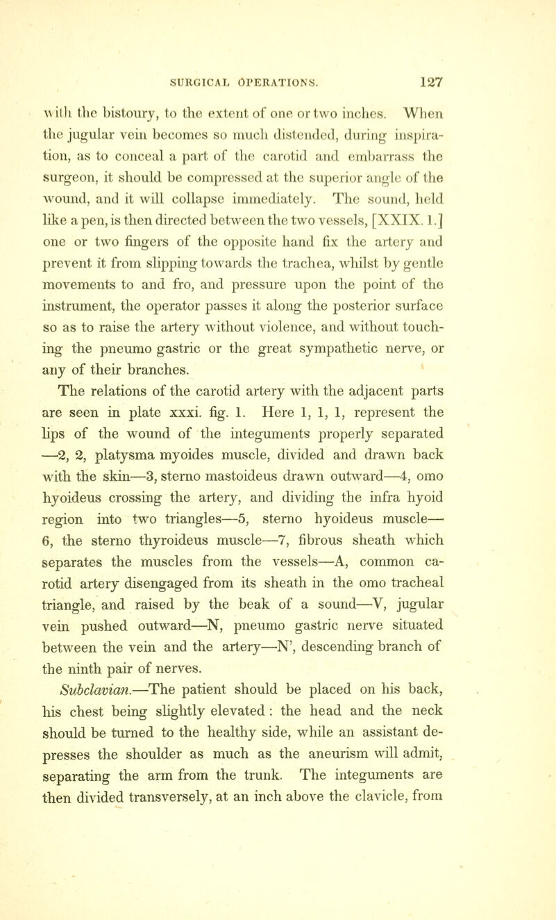 with the bistoury, to the extent of one or two inches. When the jugular vein becomes so much distended, during inspira tion, as to conceal a part of the carotid and embarrass the surgeon, it should be compressed at the superior angle of the wound, and it will collapse immediately. The sound, lie Id like a pen, is then directed between the two vessels, [XXIX. 1.] one or two fingers of the opposite hand fix the artery and prevent it from slipping towards the trachea, whilst by gentle movements to and fro, and pressure upon the point of the instrument, the operator passes it along the posterior surface so as to raise the artery without violence, and without touch- ing the pneumo gastric or the great sympathetic nerve, or any of their branches. The relations of the carotid artery with the adjacent parts are seen in plate xxxi. fig. 1. Here 1, 1, 1, represent the lips of the wound of the integuments properly separated —2, 2, platysma myoides muscle, divided and drawn back with the skin—3, sterno mastoideus drawn outward—4, omo hyoideus crossing the artery, and dividing the infra hyoid region into two triangles—5, stenio hyoideus muscle— 6, the sterno thyroideus muscle—7, fibrous sheath which separates the muscles from the vessels—A, common ca- rotid artery disengaged from its sheath in the omo tracheal triangle, and raised by the beak of a sound—V, jugular vein pushed outward—N, pneumo gastric nerve situated between the vein and the artery—N', descending branch of the ninth pair of nerves. Subclavian.—The patient should be placed on his back, his chest being slightly elevated: the head and the neck should be turned to the healthy side, wThile an assistant de- presses the shoulder as much as the aneurism will admit, separating the arm from the trunk. The integuments are then divided transversely, at an inch above the clavicle, from