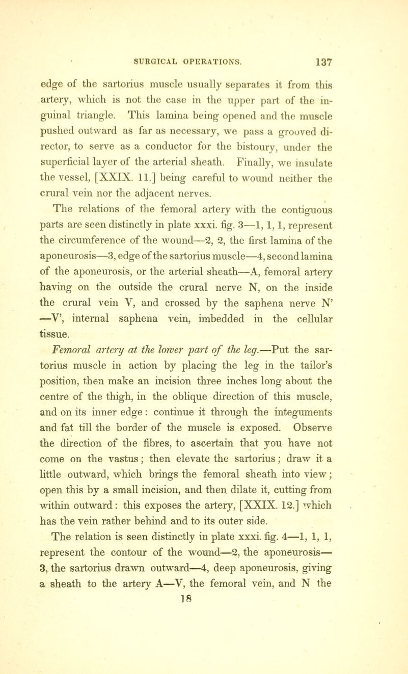 edge of the sartorius muscle usually separates it from this artery, which is not the case in the upper part of the in- guinal triangle. This lamina being opened and the muscle pushed outward as far as necessary, we pass a grooved di- rector, to serve as a conductor for the bistoury, under the superficial layer of the arterial sheath. Finally, we insulate the vessel, [XXIX. 11.] being careful to wound neither the crural vein nor the adjacent nerves. The relations of the femoral artery with the contiguous parts are seen distinctly in plate xxxi. fig. 3—1,1,1, represent the circumference of the wound—2, 2, the first lamina of the aponeurosis—3, edge of the sartorius muscle—4, second lamina of the aponeurosis, or the arterial sheath—A, femoral artery having on the outside the crural nerve N, on the inside the crural vein V, and crossed by the saphena nerve N' —V, internal saphena vein, imbedded in the cellular tissue. Femoral artery at the lower part of the leg.—Put the sar- torius muscle in action by placing the leg in the tailor's position, then make an incision three inches long about the centre of the thigh, in the oblique direction of this muscle, and on its inner edge: continue it through the integuments and fat till the border of the muscle is exposed. Observe the direction of the fibres, to ascertain that you have not come on the vastus; then elevate the sartorius; draw it a little outward, which brings the femoral sheath into view; open this by a small incision, and then dilate it, cutting from within outward: this exposes the artery, [XXIX. 12.] which has the vein rather behind and to its outer side. The relation is seen distinctly in plate xxxi. fig. 4—1, 1,1, represent the contour of the wound—2, the aponeurosis— 3, the sartorius drawn outward—4, deep aponeurosis, giving a sheath to the artery A—V, the femoral vein, and N the 18