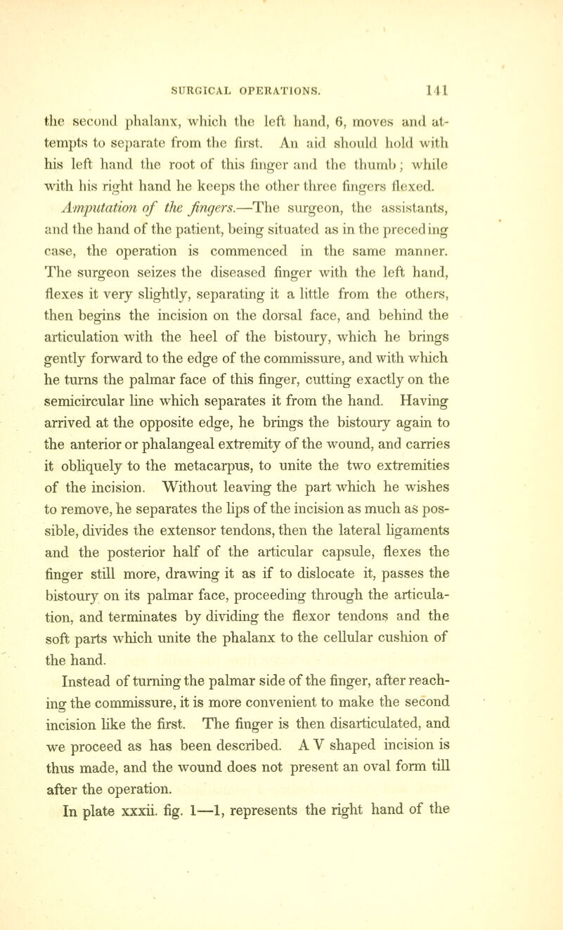 the second phalanx, which the left hand, 6, moves and at- tempts to separate from the first. An aid should hold with his left hand the root of this finger and the thumb; while with his right hand he keeps the other three fingers flexed. Amputation of the fingers.—The surgeon, the assist .-nils, and the hand of the patient, being situated as in the preceding case, the operation is commenced in the same manner. The surgeon seizes the diseased finger with the left hand, flexes it very slightly, separating it a little from the others, then begins the incision on the dorsal face, and behind the articulation with the heel of the bistoury, which he brings gently forward to the edge of the commissure, and with which he turns the palmar face of this finger, cutting exactly on the semicircular line which separates it from the hand. Having arrived at the opposite edge, he brings the bistoury again to the anterior or phalangeal extremity of the wound, and carries it obliquely to the metacarpus, to unite the two extremities of the incision. Without leaving the part which he wishes to remove, he separates the lips of the incision as much as pos- sible, divides the extensor tendons, then the lateral ligaments and the posterior half of the articular capsule, flexes the finger still more, drawing it as if to dislocate it, passes the bistoury on its palmar face, proceeding through the articula- tion, and terminates by dividing the flexor tendons and the soft parts which unite the phalanx to the cellular cushion of the hand. Instead of turning the palmar side of the finger, after reach- ing the commissure, it is more convenient to make the second incision like the first. The finger is then disarticulated, and we proceed as has been described. A V shaped incision is thus made, and the wound does not present an oval form till after the operation. In plate xxxii. fig. 1—1, represents the right hand of the