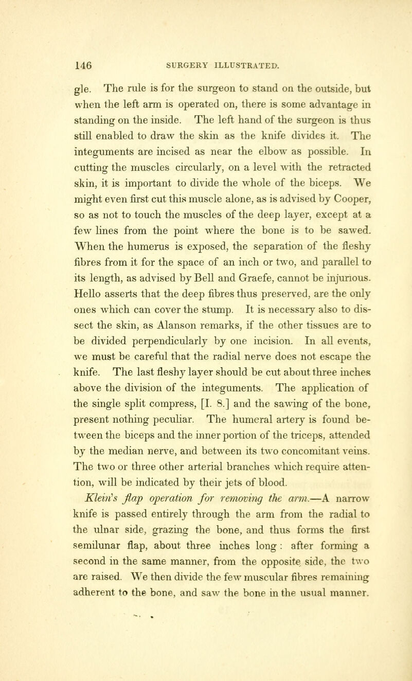 gle. The rule is for the surgeon to stand on the outside, but when the left arm is operated on, there is some advantage in standing on the inside. The left hand of the surgeon is thus still enabled to draw the skin as the knife divides it. The integuments are incised as near the elbow- as possible. In cutting the muscles circularly, on a level with the retracted skin, it is important to divide the wrhole of the biceps. We might even first cut this muscle alone, as is advised by Cooper, so as not to touch the muscles of the deep layer, except at a few lines from the point where the bone is to be sawed. When the humerus is exposed, the separation of the fleshy fibres from it for the space of an inch or two, and parallel to its length, as advised by Bell and Graefe, cannot be injurious. Hello asserts that the deep fibres thus preserved, are the only ones which can cover the stump. It is necessary also to dis- sect the skin, as Alanson remarks, if the other tissues are to be divided perpendicularly by one incision. In all events, we must be careful that the radial nerve does not escape the knife. The last fleshy layer should be cut about three mches above the division of the integuments. The application of the single split compress, [I. 8.] and the sawdng of the bone, present nothing peculiar. The humeral artery is found be- tween the biceps and the inner portion of the triceps, attended by the median nerve, and between its two concomitant veins. The two or three other arterial branches which require atten- tion, will be indicated by their jets of blood. Kleiiis flap operation for removing the arm.—A narrow knife is passed entirely through the arm from the radial to the ulnar side, grazing the bone, and thus forms the first semilunar flap, about three inches long : after forming a second in the same manner, from the opposite side, the two are raised. We then divide the few muscular fibres remaining adherent to the bone, and saw the bone in the usual manner.