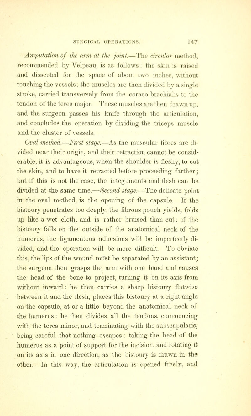 Amputation of the arm at the joint.—The circular method, recommended by Velpeau, is as follows: the skin is raised and dissected for the space of about two inches, uiihout touching the vessels: the muscles are then divided by a single stroke, carried transversely from the coraco brachial is to the tendon of the teres major. These muscles are then drawn up, and the surgeon passes his knife through the articulation, and concludes the operation by dividing the triceps muscle and the cluster of vessels. Oval method.—First stage.—As the muscular fibres are di- vided near their origin, and their retraction cannot be consid- erable, it is advantageous, when the shoulder is fleshy, to cut the skin, and to have it retracted before proceeding farther; but if this is not the case, the integuments and flesh can be divided at the same time.—Second stage.—The delicate point in the oval method, is the opening of the capsule. If the bistoury penetrates too deeply, the fibrous pouch yields, folds up like a wet cloth, and is rather bruised than cut: if the bistoury falls on the outside of the anatomical neck of the humerus, the ligamentous adhesions will be imperfectly di- vided, and the operation will be more difficult. To obviate this, the lips of the wound must be separated by an assistant; the surgeon then grasps the arm with one hand and causes the head of the bone to project, turning it on its axis from without inward: he then carries a sharp bistoury flatwise between it and the flesh, places this bistoury at a right angle on the capsule, at or a little beyond the anatomical neck of the humerus: he then divides all the tendons, commencing with the teres minor, and terminating with the subscapularis, being careful that nothing escapes : taking the head of the humerus as a point of support for the incision, and rotating it on its axis in one direction, as the bistoury is drawn in the other. In this way, the articulation is opened freely, and