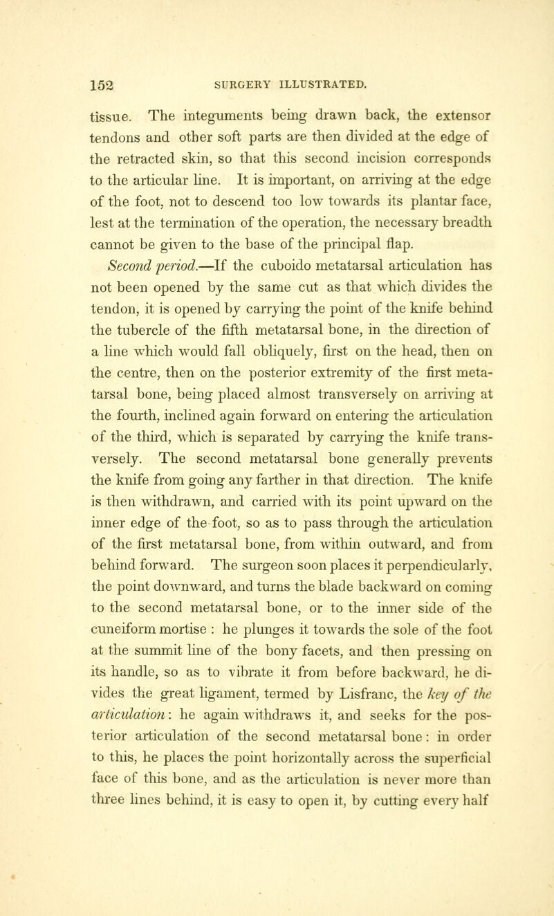 tissue. The integuments being drawn back, the extensor tendons and other soft parts are then divided at the edge of the retracted skin, so that this second incision corresponds to the articular line. It is important, on arriving at the edge of the foot, not to descend too low towards its plantar face, lest at the termination of the operation, the necessary breadth cannot be given to the base of the principal flap. Second period.—If the cuboido metatarsal articulation has not been opened by the same cut as that which divides the tendon, it is opened by carrying the point of the knife behind the tubercle of the fifth metatarsal bone, in the direction of a line which would fall obliquely, first on the head, then on the centre, then on the posterior extremity of the first meta- tarsal bone, being placed almost transversely on arriving at the fourth, inclined again forward on entering the articulation of the third, which is separated by carrying the knife trans- versely. The second metatarsal bone generally prevents the knife from going any farther in that direction. The knife is then withdrawn, and carried with its point upward on the inner edge of the foot, so as to pass through the articulation of the first metatarsal bone, from within outward, and from behind forward. The surgeon soon places it perpendicularly, the point downward, and turns the blade backward on coming to the second metatarsal bone, or to the inner side of the cuneiform mortise : he plunges it towards the sole of the foot at the summit line of the bony facets, and then pressing on its handle, so as to vibrate it from before backward, he di- vides the great ligament, termed by Lisfranc, the key of the articulation: he again withdraws it, and seeks for the pos- terior articulation of the second metatarsal bone: in order to this, he places the point horizontally across the superficial face of this bone, and as the articulation is never more than three lines behind, it is easy to open it, by cutting every half