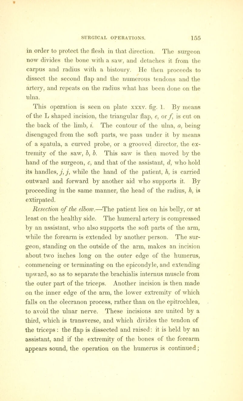 in order to protect the flesh in that direction. The Burgeon now divides the bone with a saw, and detaches it from the carpus and radius with a bistoury. He then proceeds to dissect the second flap and the numerous tendons and the artery, and repeats on the radius what has been done on the ulna. This operation is seen on plate xxxv. fig. 1. By means of the L shaped incision, the triangular flap, e, or f, is cut on the back of the limb, i. The contour of the ulna, a, being disengaged from the soft parts, we pass under it by means of a spatula, a curved probe, or a grooved director, the ex- tremity of the saw, b, b. This saw is then moved by the hand of the surgeon, c, and that of the assistant, d, who hold its handles, j, j, while the hand of the patient, h, is carried outward and forward by another aid who supports it. By proceeding in the same manner, the head of the radius, h, is extirpated. Resection of the elbow.—The patient lies on his belly, or at least on the healthy side. The humeral artery is compressed by an assistant, who also supports the soft parts of the arm, while the forearm is extended by another person. The sur- geon, standing on the outside of the arm, makes an incision about two inches long on the outer edge of the humerus, commencing or terminating on the epicondyle, and extending upward, so as -to separate the brachialis internus muscle from the outer part of the triceps. Another incision is then made on the inner edge of the arm, the lower extremity of which falls on the olecranon process, rather than on the epitrochlea, to avoid the ulnar nerve. These incisions are united by a third, which is transverse, and which divides the tendon of the triceps : the flap is dissected and raised: it is held by an assistant, and if the extremity of the bones of the forearm appears sound, the operation on the humerus is continued;